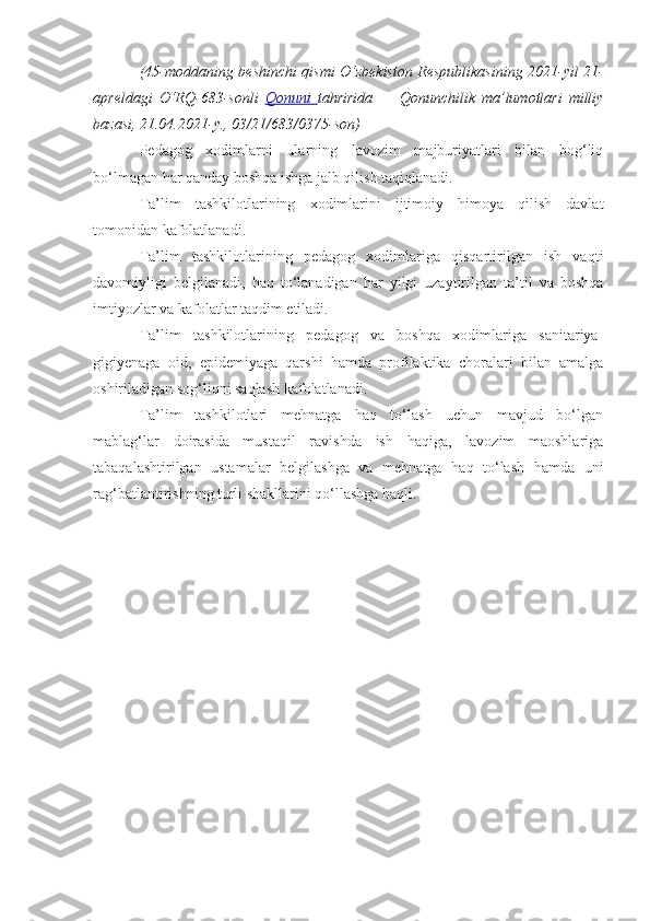 ( 45-moddaning beshinchi qismi   O‘zbekiston Respublikasining 2021-yil 21-
apreldagi   O‘RQ-683-sonli   Qonuni   tahririda   —   Qonunchilik   ma’lumotlari   milliy
bazasi, 21.04.2021-y., 03/21/683/0375-son) 
Pedagog   xodimlarni   ularning   lavozim   majburiyatlari   bilan   bog‘liq
bo‘lmagan har qanday boshqa ishga jalb qilish taqiqlanadi.
Ta’lim   tashkilotlarining   xodimlarini   ijtimoiy   himoya   qilish   davlat
tomonidan kafolatlanadi. 
Ta’lim   tashkilotlarining   pedagog   xodimlariga   qisqartirilgan   ish   vaqti
davomiyligi   belgilanadi,   haq   to‘lanadigan   har   yilgi   uzaytirilgan   ta’til   va   boshqa
imtiyozlar va kafolatlar taqdim etiladi.
Ta’lim   tashkilotlarining   pedagog   va   boshqa   xodimlariga   sanitariya-
gigiyenaga   oid,   epidemiyaga   qarshi   hamda   profilaktika   choralari   bilan   amalga
oshiriladigan sog‘liqni saqlash kafolatlanadi.
Ta’lim   tashkilotlari   mehnatga   haq   to‘lash   uchun   mavjud   bo‘lgan
mablag‘lar   doirasida   mustaqil   ravishda   ish   haqiga,   lavozim   maoshlariga
tabaqalashtirilgan   ustamalar   belgilashga   va   mehnatga   haq   to‘lash   hamda   uni
rag‘batlantirishning turli shakllarini qo‘llashga haqli. 