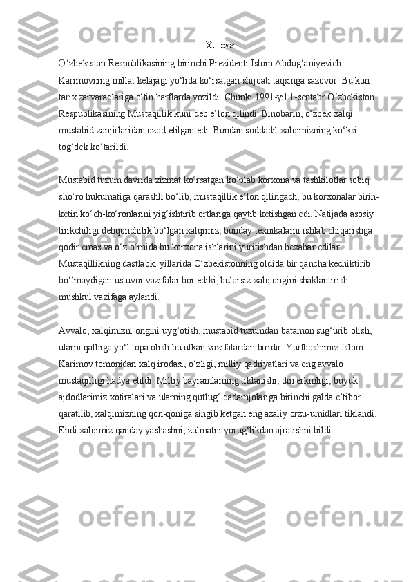 Xulosa
O ‘zbekiston Respublikasining birinchi Prezidenti Islom Abdug‘aniyevich 
Karimovning millat kelajagi yo‘lida ko‘rsatgan shijoati taqsinga sazovor. Bu kun 
tarix zarvaraqlariga oltin harflarda yozildi. Chunki 1991-yil 1-sentabr O‘zbekiston 
Respublikasining Mustaqillik kuni deb e’lon qilindi. Binobarin, o‘zbek xalqi 
mustabid zanjirlaridan ozod etilgan edi. Bundan soddadil xalqimizning ko‘ksi 
tog‘dek ko‘tarildi.
Mustabid tuzum davrida xizmat ko‘rsatgan ko‘plab korxona va tashkilotlar sobiq 
sho‘ro hukumatiga qarashli bo‘lib, mustaqillik e’lon qilingach, bu korxonalar birin-
ketin ko‘ch-ko‘ronlarini yig‘ishtirib ortlariga qaytib ketishgan edi. Natijada asosiy 
tirikchiligi dehqonchilik bo‘lgan xalqimiz, bunday texnikalarni ishlab chiqarishga 
qodir emas va o‘z o‘rnida bu korxona ishlarini yuritishdan bexabar edilar. 
Mustaqillikning dastlabki yillarida O‘zbekistonning oldida bir qancha kechiktirib 
bo‘lmaydigan ustuvor vazifalar bor ediki, bularsiz xalq ongini shaklantirish 
mushkul vazifaga aylandi.
Avvalo, xalqimizni ongini uyg‘otish, mustabid tuzumdan batamon sug‘urib olish, 
ularni qalbiga yo‘l topa olish bu ulkan vazifalardan biridir. Yurtboshimiz Islom 
Karimov tomonidan xalq irodasi, o‘zligi, milliy qadriyatlari va eng avvalo 
mustaqilligi hadya etildi. Milliy bayramlarning tiklanishi, din erkinligi, buyuk 
ajdodlarimiz xotiralari va ularning qutlug‘ qadamjolariga birinchi galda e’tibor 
qaratilib, xalqimizning qon-qoniga singib ketgan eng azaliy orzu-umidlari tiklandi. 
Endi xalqimiz qanday yashashni, zulmatni yorug‘likdan ajratishni bildi. 