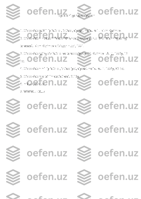 Foydalanilgan adabiyotlar
1.   O’zbekiston: Milliy istiqlol, iqtisod, siyosat mafkura 1 . Islom Karimov.
2.   O‘zbekiston mustaqillikka erishish ostonasida yohud Sho‘ralarning so‘ngi 
talvasasi.   Islom Karimov so’zlagan nutqi, 1991.
3.   O‘zbekistonning o‘z istiqlol va taraqqqiyot yo‘li . Karimov I.A. T, 1992y, 13 
bet.
4.   O‘zbekiston milliy istiqlol, iqtisodiyot, siyosat mafkura.   T. 1996y, 82-bet.
5.   O’zbekistonda ta’lim statistikasi.   2015y.
6.   mfa.uz, dtm.uz
7.  WWW.LEX.uz 