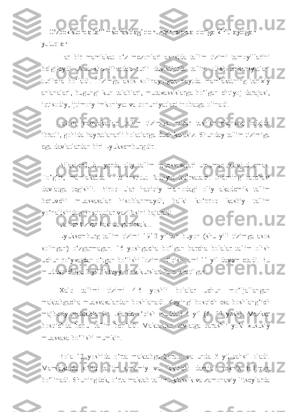 II   O‘zbekistonda ta’lim sohasidagi qonunlar hamda  qo‘lga kiritilayotgan 
yutuqlar
Har   bir   mamlakat   o‘z   mezonlari   asosida   ta'lim   tizimi   tamoyillarini
belgilaydi.   Ana   shu   jihatdan   turli   davlatlarda   ta'lim   olish   imkoniyatlari
turlicha   bo‘ladi.   Tizimga   asos   solinayotgan   paytda   mamlakatning   tarixiy
an'analari,   bugungi   kun   talablari,   mutaxassislarga   bo‘lgan   ehtiyoj   darajasi,
iqtisodiy, ijtimoiy imkoniyat va qonuniyatlari inobatga olinadi.
Jahon   mamlakatlari   ta'lim   tizimiga   nazar   tashlar   ekansiz,   ba'zida
ibratli,  gohida hayratlanarli  holatlarga  duch kelasiz.   Shunday  ta'lim   tizimiga
ega davlatlardan biri Lyuksemburgdir.
Bilasizmi,   bu   yerda   oliy   ta'lim   muassasalari   umuman   mavjud   emas.
To‘g‘ri,   mamlakatda   4   ta   institut   faoliyat   ko‘rsatadi.   Ularning   barchasi
davlatga   tegishli.   Biroq   ular   haqiqiy   ma'nodagi   oliy   akademik   ta'lim
beruvchi   muassasalar   hisoblanmaydi,   balki   ko‘proq   kasbiy   ta'lim
yo‘nalishidagi institutlar vazifasini bajaradi.
Ta'lim tizimi haqida gapirsak...
Lyuksemburg   ta'lim   tizimi   1912   yildan   buyon   (shu   yili   tizimga   asos
solingan)   o‘zgarmagan.   16   yoshgacha   bo‘lgan   barcha   bolalar   ta'lim   olish
uchun   ro‘yxatdan   o‘tgan   bo‘lishi   lozim.   O‘qish   jami   11   yil   davom   etadi.   Bu
muddat ichiga 2 yillik tayyorlov kurslari ham kiritilgan.
Xalq   ta'limi   tizimi   4-6   yoshli   bolalar   uchun   mo‘ljallangan
maktabgacha   muassasalardan   boshlanadi.   Keyingi   bosqich   esa   boshlang‘ich
majburiy   maktablardir.   Ularda   o‘qish   muddati   6   yil   (6   -12   yosh).   Mazkur
bosqichda   bepul   ta'lim   beriladi.   Maktablar   davlatga   qarashli   yoki   xususiy
muassasa bo‘lishi mumkin.
Bola   12   yoshida   o‘rta   maktabga   boradi   va   unda   3   yil   tahsil   oladi.
Mamlakatda   o‘rta   ta'lim   umumiy   va   ikkinchi   darajali   texnik   ta'limga
bo‘linadi. Shuningdek, o‘rta maktab ta'limi klassik  va zamonaviy litseylarda 