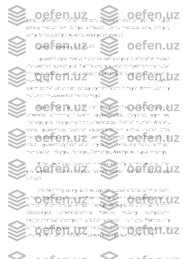 yerda   joylashgan.     Bundan   tashqari,   Tabiatshunoslar   jamiyati   va   Buyuk
gertsog   instituti   ham   faoliyat   ko‘rsatadi.   Ushbu   institutda   tarix,   tibbiyot,
tabiiy fanlar, adabiyot va san'at sektsiyalari mavjud.
Qaerda mutaxassis bo‘lishadi?
Lyuksemburgda   mavjud  muhandis-texniklar  yoki  boshlang‘ich   maktab
o‘qituvchilari   kurslari   yoki   2   yillik   amaliy   kurslar   bitiruvchilarining   nufuzi
nihoyatda   baland.   Ular   uchun   ishga   joylashish   yoki   dunyoning   biror   boshqa
mamlakatida   o‘qishni  
davom ettirish uchun hech qanday qiyinchiliklar bo‘lmaydi. Ammo ular  oliy
ma'lumotli mutaxassislar hisoblanmaydi.
Agar   to‘liq   oliy   ta'lim   olish   xohishi   bo‘lsa,   u   holda   fuqarolar
universitet   ta'limining   1-kursini   Lyuksemburgda   o‘qiydilar,   keyin   esa
Frantsiya   yoki   Belgiyaning   biror   universitetiga   o‘tishlari   mumkin.   Ana   shu
tarzda   Lyuksemburg   fuqarolari   akademik   ta'limni   xorijda   oladilar.   O‘rta
hisobda   chegara   ortida   ta'lim   oluvchilar   soni   3,2   ming   nafardan   (2002)
ortadi.   Lyuksemburgliklar   uchun   oliy   ta'lim   olishda   eng   ma'qul   ko‘rilgan
mamlakatlar - Belgiya, Frantsiya, Germaniya, Avstriya va Buyuk Britaniya.
Xo‘sh,   mamlakat   fuqarolari   nima   asosda   oliy   ta'limni   xorijda   olish
yoki   u   yerdagi   o‘qishni   bir   yo‘la   ikkinchi   kursdan   boshlash   huquqiga   ega
bo‘ladi?
O‘z   rivojining   asosiy   kaliti   va   tayanch   nuqtasi   sifatida   ta'lim   sohasini
ko‘rgan   Yevropa   mamlakatlari   Yevropa   oliy   ta'lim   hududini   yaratish   uchun
salmoqli ishlarni amalga oshirgan. 1998 yil 25 mayda qabul qilingan Sorbon
deklaratsiyasi   universitetlarning   Yevropa   madaniy   qadriyatlarini
rivojlantirishdagi   ahamiyatini   ta'kidlab   ko‘rsatdi.     Bu   hujjat   Yevropa   oliy
ta'lim Hududini yaratish imkonini berdi. Undan ko‘zlangan maqsad qit'aning
umumiy rivoji uchun malakali mutaxassislarni yetkazib berish bo‘ldi. 