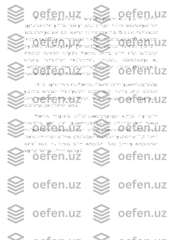 Shuningdek,   yagona   ta'lim   kengligini   yaratish   va   oliy   ta'lim   tizimini
uyg‘unlashtirish   yo‘lida   1999   yil   qabul   qilingan   Bolone   deklaratsiyasi   ham
katta   ahamiyat   kasb   etdi.   Rasman   Bolone   jarayonida   35   ta   a'zo   mamlakatlar
ishtirok   etadi.   Oliy   ta'limning   ikki   bosqichli   modelida   akademik   darajalarni
qiyoslash,   akkumulyatsiya   (jamlash)   va   kreditlar   transferti   (ESTC   -
Kreditlar   trancferti   bo‘yicha   Yevropa   tizimi),   ta'lim   sifati   kafolatlari
sohasida   hamkorlikni   rivojlantirish,   jumladan,       akkreditatsiya   va  
  sertifikatlashtirish   mexanizmlarining   o‘zaro   tan   olinishi   deklaratsiyada
nazarda tutilgan jarayonlar turkumidandir.
ESTC - aynan mana shu Yevropa o‘tkazish tizimi lyuksemburgliklarga
yuqorida   sanalgan   imkoniyatlarni   taqdim   etadi.   Buning   uchun   talabalar
tizim   mezonlari   bo‘yicha   o‘zlari   ko‘chirilayotgan   oliy   o‘quv   yurti
talablariga javob berishi kerak.
Yevropa   miqyosida   qo‘llab-quvvatlanayotgan   xorijda   oliy   ta'lim
bosqichida   tahsil   olish   Lyuksemburg   hukumati   tomonidan   ham   maxsus
moliyalashtirish   dasturlari   bilan   qo‘llab-quvvatlanadi   va   kafolatlanadi.
Davlat   tomonidan   ta'limga   ajratiladigan   xarajatlar   byudjetning   11,3   foizini
tashkil   etadi.   Bu   borada   ta'lim   xarajatlari     faqat   ijtimoiy   xarajatlardan
keyingi ikkinchi o‘rinni egallaydi.       
