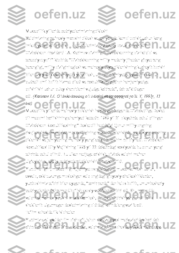 Mustaqillik yillarida qadriyatlarimizning tiklashi
Xalqimizning ma’naviy merosini tiklash va uni yanada kamol topishi uchun keng 
imkoniyatlar ochib berish — ajdodalarimizning azaliy orzusi emasmidi? 
O‘zbekiston Prezidenti I.A. Karimov o‘zining “O‘zbekistonning o‘z istiqlol va 
taraqqiyot yo‘li” kitobida “O‘zbekistonning milliy-madaniy jihatdan g‘oyat rang-
barangligi, milliy o‘zligini aglash va ma`naviy qayta tiklanishning kuchayib borishi 
bilan uzviy birlikda jamiyatni yanglilash, uni ochiq jamiyatga aylantirish uchun 
qudratli omil bo‘lib hizmat qiladi va respublikaning jahon hamjamiyatiga 
qo‘shilishi uchun qulay sharoitlarni vujudga keltirada”, deb ta’kidlagan 
edi.   (Karimov I.A. O‘zbekistonning o‘z istiqlol va taraqqqiyot yo‘li. T, 1992y, 13 
bet)
Mustaqillik yillarida ma`naviy poklanish haqida gap ketganda O‘zbek tiliga Davlat 
tili maqomi berilishining ahamiyati kattadir. 1989-yil 21-oktyabrda qabul qilingan 
O‘zbekiston Respublikasining “Davlat tili haqida”gi Qonun milliy ongning 
rivojlanishida, mamlakat mustaqilligining mustahkamlanishida, madaniy merosning
tiklanishi va jamiyatning ma’naviy yangilanishida muhim rol o‘ynadi. O`zbekiston 
Respublikasi Oliy Majlisining 1995-yil 22-dekabrdagi sessiyasida bu qonun yangi 
tahrirda qabul qilindi. Bu ulkan natijaga erishish, o‘zbek xalqini ma’nan 
ulg‘ayishiga, azaliy qadriyatlarni tiklanishiga turtki bo‘ldi.
Yurt tinchlgini, mustaqilligini, jamiyat osoyishtagilini mustahkamlash uchun, 
avvalo, eski tuzumga moslashgan xalq ongidagi g‘oyaviy chalkashliklardan, 
yurtboshimiz ta’biri bilan aytganda, “temir parda” dan halos bo‘lib, umumbashariy 
qadriyatlardan bahramand bo‘lish asosiy vazifalardan biri edi. Shu maqsadda 
xalqning ma’naviy ruhini mustahkamlash, uni rivojlantirish yangi, hali to‘liq 
shakllanib ulgurmagan davlatimizning oldidagi ko‘ndalang vazifa edi.
Ta’lim sohasida ilk islohatlar
Yurtimiz azal-azaldan ilm o‘chog‘i, jahon sivilizatsiyasi markazlaridan beri deb 
e’tirof etib kelingan. O‘rta asrlardan, xalqimiz ta’lim sohasida yuksak marralarga  