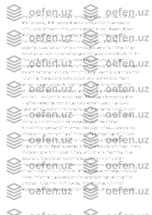 erishgan bo‘lib, jahon sivilizatsiyasi hamda fan sohasiga ulkan hissa qo‘shishgan. 
Misol tariqasida, IX-XII asrlarda Movarounnahrda ko‘plab o‘quv maskanlari 
bo‘lib, ulardan chinakam olimlar, ulamolar yetishib chiqqan. Xusasan, Xorazm 
Ma’mun akademiyasi ham shu davrdagi yirik tadqiqot markazlaridan biri 
hisoblangan. Algebra fani bobakalonimiz Muhammad al-Xorazmiy nomi bilan 
atalganligi, bu azal-azaldan bizning qonimizda yaratuvchanlik, o‘qishga bo‘lgan 
qiziqishdan dalolatdir. Bundan tashqari, yana bir buyuk ajdodimiz Abu Ali ibn Sino
o‘sha olis XI asrda tibbiy jarrohlik operatsiyasiyalarini amalga oshirgani bilan 
dunyoga mashhur. Uning “Tib qonunlari” asari Yevropada “Injil” kitobidan keyin 
eng ko‘p nashr etilgan kitoblardan biri bo‘lib, 500 yil davomida dunyoning ko‘plab 
nufuzli oliy o‘quv yurtlarida barcha talabalar uchun darslik sifatida o‘rganib 
kelingan. Buyuk mutafakkir Al-Farg‘oniy astronomiya fanida birinchi bo‘lib, 
geliosetrik nazariyani asoschisi bo‘lgan ya’ni Yerni Quyosh atrofida aylanishini 
aniq hisob — kitoblar bilan isbotlab bergan. XV asrdayoq Samarqandda Mirzo 
Ulug‘bek observatoriya barpo etib, yulduzlar xaritasini tuzgan. U yulduzlar 
joylashuvini shu qadar aniq hisoblanganki, hozirgi fan-texnika bu ma’lumotlarni 
atiga bir necha daqiqalarga farq qilishini isbotlagan. Bundan ko‘rinib turibdiki, 
bizning ota-bobolarimiz jahon sivilizatsiyasiga ulkan hissa qo‘shgan.
Sobiq sho‘rolar davridagi ta’lim tizimiga to‘xtaladigan bo‘lsak, u darvlarda hatto 
O‘zbekistonning o‘zining milliy ta’lim tizimi joriy etilmagani ayanchli holatdir. 
Asosan ta’lim tizimi sobiq markazning hukmron mafkura manfaatlariga 
bo‘ysundirilgan edi. Aytaylik, aksariyat fanlar o‘quv dasturiga kiritilmagan. Birgina
O‘zbekiston tarixi fanini oladigan bo‘lsak, ushbu fan xolis o‘rganilmas, o‘quv 
dasturida bu fanga ajratilgan soatlarning katta qismi sobiq ittifoq tarixini 
o‘rganishga bag‘ishlanar edi. O‘quvchilar ongi Vatanimiz tarixining noto‘g‘ri talqin
qilingan hodisalari bilan to‘ldirilar edi. Milliy qadriyat va ma’naviyat toptalar, asl 
o‘zbek olimlarini va buyuk davlat arboblari, sarkardalari hayot va ijod yo‘llari 
qoralangan. Bunga misol Imom Buxoriy, Imom Moturidiy, Burhoniddin 
Marg‘inoniy, Ahmad Yassaviy, Jaloliddin Manguberdi, Amir Temur, Bahouddin  