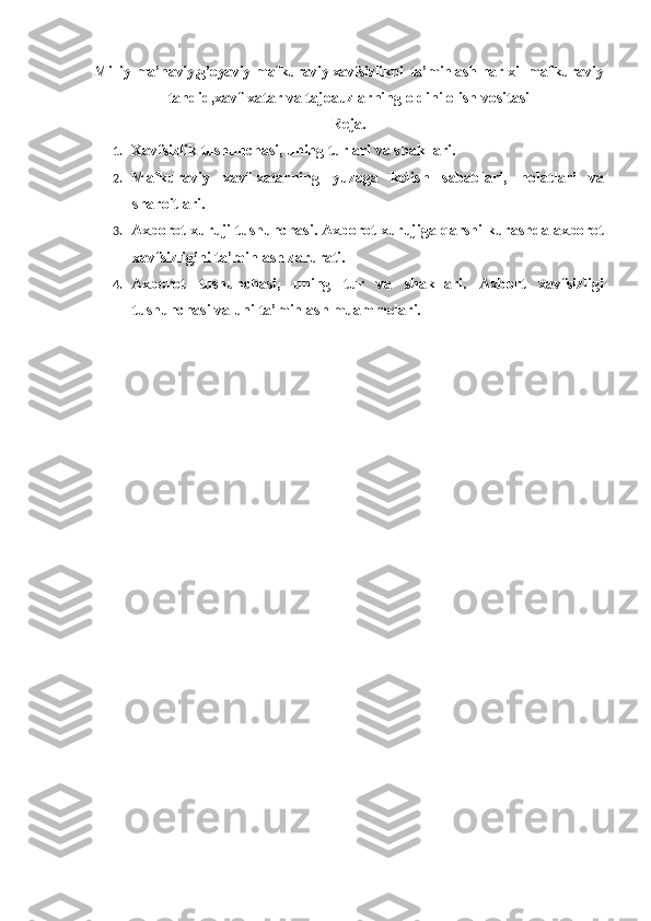 Milliy-ma’naviy,g’oyaviy-mafkuraviy xavfsizlikni  ta’minlash  har xil mafkuraviy
tahdid,xavf-xatar va tajoauzlarning oldini olish vositasi
Reja.
1. Xavfsizlik tushunchasi, uning turlari va shakllari. 
2. Mafkuraviy   xavf-xatarning   yuzaga   kelish   sabablari,   holatlari   va
sharoitlari. 
3. Axborot xuruji tushunchasi. Axborot xurujiga qarshi kurashda axborot
xavfsizligini ta’minlash zarurati. 
4. Axborot   tushunchasi,   uning   tur   va   shakllari.   Axbort   xavfsizligi
tushunchasi va uni ta’minlash muammolari.  