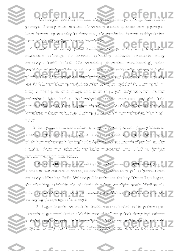         3.   M a’naviyati   qashshoq   mil latda   o’z   vatanini   himoya   qilishga   kuch-qudrat
yetmaydi.   Bunday   millat   vakillari   o’z   vataniga   xoinlik   qilishdan   ham   qaytmaydi.
Unga   hamma   joy   vatanday   ko’rina veradi,   o’z   manfaatini   hamma   qadriyatlardan
ustun  qo’yib yashaydigan bevatan insonlardir.
    4.   Vatanni   har   qanday   yovuz   kuchlardan   himoya   qilish,   uning   chega ralari
mustahkam   bo’lishiga   o’z   hissasini   qo’shishga   in tiluvchi   insonlarda   milliy
ma’naviyat   kuchli   bo’ladi.   O’z   vatanining   chegaralari   mustahkamligi,   uning
xavf sizligi   ta’minlaganligini   xuddi   o’z   oilasining   mus tahkamligi   va   xavfsizligini
ta’minlash   sifatida   qaraydigan   insonlarning   ma’naviyati   yuksak   bo’ladi.   Iqtisodiy
xavfsizlikda mamlakatning mavjud resurs laridan   tejab   foydalanish,   ularning   talon-
toroj   qilinishiga   va   chet   ellarga   olib   chiqilishiga   yo’l   qo’ymaslik   ham   insonlar
ma’naviyati   bilan   bog’liq.   Ma’- naviyatli   insonlar   mamlakat   boyligini   ko’z
qorachig’i day asrash, ularni g’ayriqonuniy yo’l bilan o’zlashti rishga harakat qiladigan
kimsalarga nisbatan nafrat   tuyg’ularining yuzaga kelishi ham ma’naviyat bilan bog’-
liqdir. 
           5. Jamiyatda millatlararo totuvlik, diniy   bag’rikenglik, turli ijtimoiy tabaqalar
o’rtasidagi   munosabatlardagi   do’stlik,   o’zaro   hamkorlik   va   barqa rorlikning   amal
qilishi ham ma’naviyat bilan bog’ liqdir. Agar ma’naviyat taraqqiy qilgan bo’lsa, ular
o’rtasida   o’zaro   munosabatlarda   manfaatlar   muvozanati   amal   qiladi   va   jamiyat
barqaror rivojlanib bora- veradi.
           6. Atrof-muhitni toza, orasta tutish, mam lakat tabiatini, hayvonot dunyosini,
o’rmon va suv   zaxiralarini asrash, ob-havoning ifloslanishiga yo’l   qo’ymaslik ham
ma’naviyat bilan bog’liqdir. Ma’navi yatli insonlar ana shu boyliklar nafaqat bugun,
shu   bilan   birga   istiqbolda   o’z   avlodlari   uchun   ham   zarur ligini   yaxshi   biladi   va   o’z
imkoniyati doirasida ularni  asrashga harakat qiladi. Ma’naviy qashshoq insonlar   esa
bunday tuyg’ularga ega bo’la olmaydi.
            7.   Bugun   insonlar   va   millatlar   kuchli   axbo rot   bosimi   ostida   yashamoqda.
Taraqqiy qilgan mam lakatlar  o’zlarida  mavjud  bo’lgan  yuksak  darajadagi   axborot
vositalari   orqali   dunyoda   o’z   hukmronligini   o’tkazish   maqsadida   turli   buzg’unchi
g’oyalar,   axloqiy   qashshoqdik   va   bo’htonlardan   iborat   xabarlar,   axbo rotlar   va 