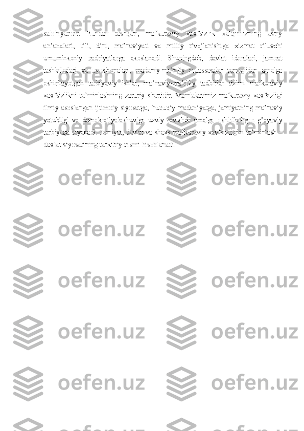 salohiyatidir.   Bundan   tashqari,   maf kuraviy   xavfsizlik   xalqimizning   asriy
an’analari,   tili,   dini,   ma’naviyati   va   milliy   rivojlanishiga   xiz mat   qiluvchi
umuminsoniy   qadriyatlarga   asoslanadi.   Shuningdek,   davlat   idoralari,   jamoat
tashkilotlari   va   uyush-malari,   madaniy-ma’rifiy   muassasalar   tomonidan   amalga
oshirilayotgan   tarbiyaviy   ishlar,   ma’naviy-ma’rifiy   tadbirlar   tizimi   mafkuraviy
xavfsizlikni   ta’minlashning   zaruriy   shartidir.   Mamlakatimiz   mafkuraviy   xavfsizligi
ilmiy asoslangan  ijtimoiy siyosatga,  huquqiy madani yatga, jamiyatning ma’naviy
yetukligi   va   demokratiyalashu viga   uzviy   ravishda   amalga   oshiriladigan   g’oyaviy
tarbiyaga  tayanadi. Jamiyat, davlat va shaxs mafkuraviy xavfsizli gini ta’minlash –
davlat siyosatining tarkibiy qismi  hisoblanadi. 