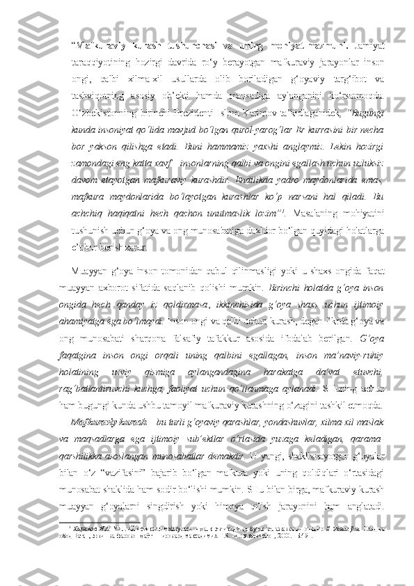 “ Mafkuraviy   kurash   tushunchasi   va   uning   mohiyat-mazmuni.   Jamiyat
taraqqiyotining   hozirgi   davrida   ro‘y   berayotgan   mafkuraviy   jarayonlar   inson
ongi,   qalbi   xilma-xil   usullarda   olib   boriladigan   g‘oyaviy   targ‘ibot   va
tashviqotning   asosiy   ob’ekti   hamda   maqsadiga   aylanganini   ko‘rsatmoqda.
O‘zbekistonning   birinchi   Prezidenti   Islom   Karimov  ta’kidlaganidek , “Bugungi
kunda insoniyat qo‘lida mavjud bo‘lgan qurol-yarog‘lar Er kurrasini bir necha
bor   yakson   qilishga   etadi.   Buni   hammamiz   yaxshi   anglaymiz.   Lekin   hozirgi
zamondagi eng katta xavf – insonlarning qalbi va ongini egallash uchun uzluksiz
davom   etayotgan   mafkuraviy   kurashdir.   Endilikda   yadro   maydonlarida   emas,
mafkura   maydonlarida   bo‘layotgan   kurashlar   ko‘p   narsani   hal   qiladi.   Bu
achchiq   haqiqatni   hech   qachon   unutmaslik   lozim” 1
.   Masalaning   mohiyatini
tushunish uchun g‘oya va ong munosabatiga daxldor bo‘lgan quyidagi holatlarga
e’tibor berish zarur. 
Muayyan   g‘oya   inson   tomonidan   qabul   qilinmasligi   yoki   u   shaxs   ongida   faqat
muayyan   axborot   sifatida   saqlanib   qolishi   mumkin.   Birinchi   holatda   g‘oya   inson
ongida   hech   qanday   iz   qoldirmasa ,   ikkinchisida   g‘oya   shaxs   uchun   ijtimoiy
ahamiyatga ega bo‘lmaydi.  Inson ongi va qalbi uchun kurash, degan fikrda g‘oya va
ong   munosabati   sharqona   falsafiy   tafakkur   asosida   ifodalab   berilgan.   G‘oya
faqatgina   inson   ongi   orqali   uning   qalbini   egallagan,   inson   ma’naviy-ruhiy
holatining   uzviy   qismiga   aylangandagina   harakatga   da’vat   etuvchi,
rag‘batlantiruvchi   kuchga,   faoliyat   uchun   qo‘llanmaga   aylanadi.   SHuning   uchun
ham bugungi kunda ushbu tamoyil mafkuraviy kurashning o‘zagini tashkil etmoqda.
Mafkuraviy kurash –  bu turli g‘oyaviy qarashlar, yondashuvlar, xilma-xil maslak
va   maqsadlarga   ega   ijtimoiy   sub’ektlar   o‘rtasida   yuzaga   keladigan,   qarama-
qarshilikka   asoslangan   munosabatlar   demakdir.   U   yangi,   shakllanayotgan   g‘oyalar
bilan   o‘z   “vazifasini”   bajarib   bo‘lgan   mafkura   yoki   uning   qoldiqlari   o‘rtasidagi
munosabat shaklida ham sodir bo‘lishi mumkin. SHu bilan birga, mafkuraviy kurash
muayyan   g‘oyalarni   singdirish   yoki   himoya   qilish   jarayonini   ham   anglatadi.
1
  Каримов   И.А.   Миллий   истиқлол   мафкураси   –   халқ   эътиқоди   ва   буюк   келажакка   ишончдир   //   Унинг   ўзи.   Озод   ва
обод Ватан, эркин ва фаровон ҳаёт – пировард мақсадимиз. Т.8. –Т.: Ўзбекистон, 2000. –Б.491. 