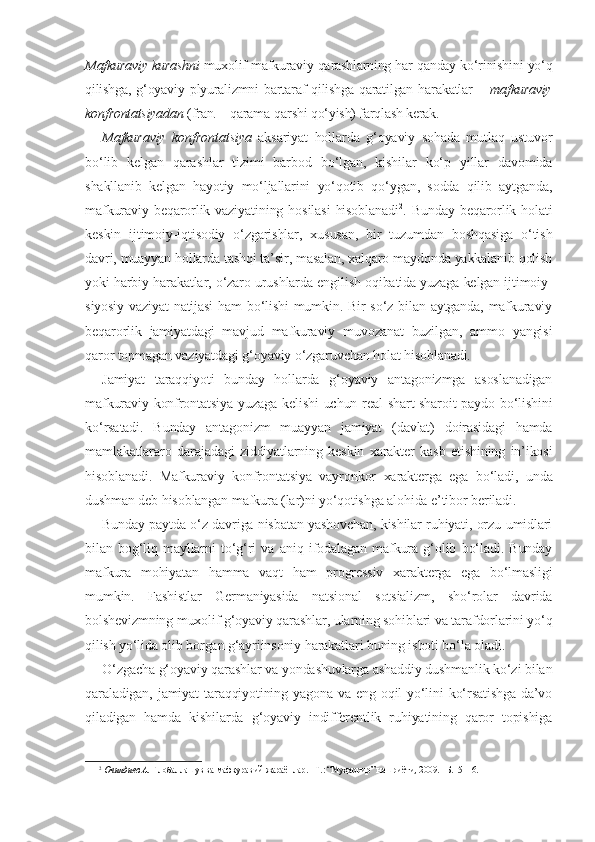 Mafkuraviy kurashni  muxolif mafkuraviy qarashlarning har qanday ko‘rinishini yo‘q
qilishga,   g‘oyaviy   plyuralizmni   bartaraf   qilishga   qaratilgan   harakatlar   –   mafkuraviy
konfrontatsiyadan  (fran. – qarama-qarshi qo‘yish) farqlash kerak.
Mafkuraviy   konfrontatsiya   aksariyat   hollarda   g‘oyaviy   sohada   mutlaq   ustuvor
bo‘lib   kelgan   qarashlar   tizimi   barbod   bo‘lgan,   kishilar   ko‘p   yillar   davomida
shakllanib   kelgan   hayotiy   mo‘ljallarini   yo‘qotib   qo‘ygan,   sodda   qilib   aytganda,
mafkuraviy  beqarorlik  vaziyatining   hosilasi   hisoblanadi 2
.  Bunday  beqarorlik  holati
keskin   ijtimoiy-iqtisodiy   o‘zgarishlar,   xususan,   bir   tuzumdan   boshqasiga   o‘tish
davri, muayyan hollarda tashqi ta’sir, masalan, xalqaro maydonda yakkalanib qolish
yoki harbiy harakatlar, o‘zaro urushlarda engilish oqibatida yuzaga kelgan ijtimoiy-
siyosiy vaziyat natijasi  ham  bo‘lishi  mumkin. Bir  so‘z bilan aytganda, mafkuraviy
beqarorlik   jamiyatdagi   mavjud   mafkuraviy   muvozanat   buzilgan,   ammo   yangisi
qaror topmagan vaziyatdagi g‘oyaviy o‘zgaruvchan holat hisoblanadi.
Jamiyat   taraqqiyoti   bunday   hollarda   g‘oyaviy   antagonizmga   asoslanadigan
mafkuraviy konfrontatsiya yuzaga kelishi  uchun real  shart-sharoit paydo bo‘lishini
ko‘rsatadi.   Bunday   antagonizm   muayyan   jamiyat   (davlat)   doirasidagi   hamda
mamlakatlararo   darajadagi   ziddiyatlarning   keskin   xarakter   kasb   etishining   in’ikosi
hisoblanadi.   Mafkuraviy   konfrontatsiya   vayronkor   xarakterga   ega   bo‘ladi,   unda
dushman deb hisoblangan mafkura (lar)ni yo‘qotishga alohida e’tibor beriladi. 
Bunday paytda o‘z davriga nisbatan yashovchan, kishilar ruhiyati, orzu-umidlari
bilan   bog‘liq   mayllarni   to‘g‘ri   va   aniq   ifodalagan   mafkura   g‘olib   bo‘ladi.   Bunday
mafkura   mohiyatan   hamma   vaqt   ham   progressiv   xarakterga   ega   bo‘lmasligi
mumkin.   Fashistlar   Germaniyasida   natsional   sotsializm,   sho‘rolar   davrida
bolshevizmning muxolif g‘oyaviy qarashlar, ularning sohiblari va tarafdorlarini yo‘q
qilish yo‘lida olib borgan g‘ayriinsoniy harakatlari buning isboti bo‘la oladi. 
O‘zgacha g‘oyaviy qarashlar va yondashuvlarga ashaddiy dushmanlik ko‘zi bilan
qaraladigan, jamiyat  taraqqiyotining yagona  va eng oqil  yo‘lini  ko‘rsatishga  da’vo
qiladigan   hamda   kishilarda   g‘oyaviy   indifferentlik   ruhiyatining   qaror   topishiga
2
 Очилдиев А.  Глобаллашув ва мафкуравий жараёнлар. –Т.: “Муҳаррир” нашриёти, 2009. –Б.15–16. 