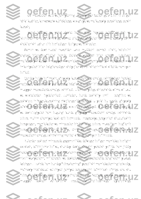 –  asl maqsadlari xalq va jamiyatning umumiy manfaatlari-ga zid bo‘lib qolgan
ichki kuchlar, konservativ sub’ektlarga xos g‘oya va mafkuraviy qarashlarga qarshi
kurash;
–   yangi   jamiyat   va   yangi   davlat   barpo   etish,   hayotda   tub   o‘zga-rish   va
islohotlarni amalga oshirishga xizmat  qiladigan g‘oyalar  hamda mafkuraviy tizim
shakllanishi uchun olib boriladigan faoliyat va boshqalar.
Zamon   va   davr   nuqtai   nazaridan   uzoq   muddatni   qamrab   olishi,   istiqbolni
anglash   bilan   bog‘liqligi   hamda   dialektik   xarakteri   bilan   ajralib     turadigan
mafkuraviy   kurash   muayyan   mamlakat   yoki   jamiyatning   manfaatlari   va
imkoniyatlari bilan belgilanadigan ehtiyojlar va intilishlar in’ikosi sifatida namoyon
bo‘ladi.
Qanday holda bo‘lmasin, g‘oyaviy kurash hamisha amalga oshiriladigan harakat
natijalari, unga erishish yo‘llarining belgilab olinishini bildiradigan faoliyat sifatida
muayyan maqsadlarda amalga oshiriladi. Ularni ro‘yobga chiqarishda xilma-xil usul
va   vositalardan   foydalaniladi.   Jumladan,   bunda   tashkiliy   omil   –   targ‘ibot   va
tashviqot   infrastrukturasining   rivojlanganlik   darajasi   u   yoki   bu   tarzda   g‘oyaviy
ta’sirni ro‘yobga chiqarishda o‘ziga xos o‘rinni egallaydi. SHu bilan birga, texnika
va   texnologiyalar   ham   bugungi   kunda   g‘oyaviy   maqsadlarni   amalga   oshirishda
tobora   muhim   ahamiyat   kasb   etib   bormoqda.   Integratsiya   jarayonlari   chuqurlashib
borayotgan,   mamlakatlar   va   mintaqalar   bir-biri   bilan   tobora   mustahkam   bog‘lanib
borayotgan   bugungi   kunda   milliy,   diniy   va   demografik   omillar   mafkuraviy
maqsadlarni amalga oshirishning manbai sifatida namoyon bo‘lmoqda.
Bulardan tashqari mintaqada gegemonlikka da’vogar bo‘lgan mamlakat borligini
asoslash,   ta’bir   jomz   bo‘lsa,   shunday   davlat   obrazini   yaratish   yo‘lida   ham   jiddiy
harakatlar qilinmoqda. Bunday obrazlarning yaratilishi Er yuzining turli nuqtalarida
nizoli  vaziyatlarni,  millatlararo va  davlatlararo munosabatlarda  tangliklarni  yuzaga
keltirgan. Hozirda ham bunday “obrazlarning” yaratilishi mamlakatlarning iqtisodiy,
ma’naviy-intellektual   salohiyati   jamiyat   taraqqiyotini   ta’minlash   o‘rniga   ana   shu
“obraz”   ta’sirining   oldini   olishga   yo‘naltirilmoqda.   Natijada   asosiy   maqsadga   –
muayyan   davlatni   zaiflashtirish   orqali   o‘z   “ittifoqchisiga”   aylantirishga 