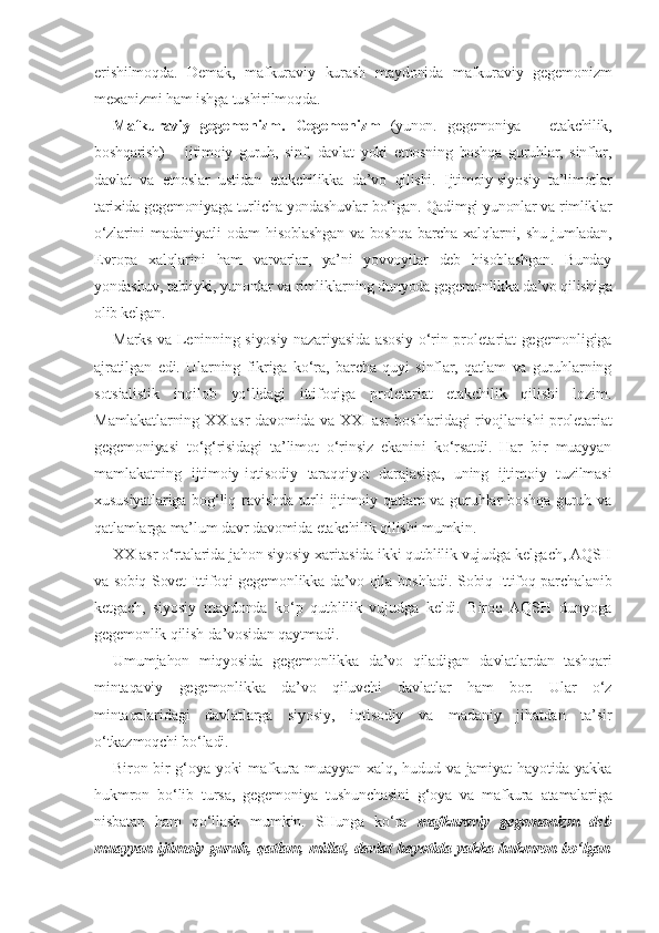 erishilmoqda.   Demak,   mafkuraviy   kurash   maydonida   mafkuraviy   gegemonizm
mexanizmi ham ishga tushirilmoqda.
Mafkuraviy   gegemonizm.   Gegemonizm   (yunon.   gegemoniya   –   etakchilik,
boshqarish)   –   ijtimoiy   guruh,   sinf,   davlat   yoki   etnosning   boshqa   guruhlar,   sinflar,
davlat   va   etnoslar   ustidan   etakchilikka   da’vo   qilishi.   Ijtimoiy-siyosiy   ta’limotlar
tarixida gegemoniyaga turlicha yondashuvlar bo‘lgan. Qadimgi yunonlar va rimliklar
o‘zlarini  madaniyatli odam  hisoblashgan va boshqa barcha xalqlarni, shu jumladan,
Evropa   xalqlarini   ham   varvarlar,   ya’ni   yovvoyilar   deb   hisoblashgan.   Bunday
yondashuv, tabiiyki, yunonlar va rimliklarning dunyoda gegemonlikka da’vo qilishiga
olib kelgan.
Marks va Leninning siyosiy nazariyasida asosiy o‘rin proletariat gegemonligiga
ajratilgan   edi.   Ularning   fikriga   ko‘ra,   barcha   quyi   sinflar,   qatlam   va   guruhlarning
sotsialistik   inqilob   yo‘lidagi   ittifoqiga   proletariat   etakchilik   qilishi   lozim.
Mamlakatlarning   XX   asr davomida va   XXI   asr boshlaridagi rivojlanishi proletariat
gegemoniyasi   to‘g‘risidagi   ta’limot   o‘rinsiz   ekanini   ko‘rsatdi.   Har   bir   muayyan
mamlakatning   ijtimoiy-iqtisodiy   taraqqiyot   darajasiga,   uning   ijtimoiy   tuzilmasi
xususiyatlariga  bog‘liq ravishda turli  ijtimoiy qatlam  va guruhlar  boshqa guruh va
qatlamlarga ma’lum davr davomida etakchilik qilishi mumkin.
XX  asr o‘rtalarida jahon siyosiy xaritasida ikki qutblilik vujudga kelgach, AQSH
va sobiq Sovet Ittifoqi gegemonlikka da’vo qila boshladi. Sobiq Ittifoq parchalanib
ketgach,   siyosiy   maydonda   ko‘p   qutblilik   vujudga   keldi.   Biroq   AQSH   dunyoga
gegemonlik qilish da’vosidan qaytmadi.
Umumjahon   miqyosida   gegemonlikka   da’vo   qiladigan   davlatlardan   tashqari
mintaqaviy   gegemonlikka   da’vo   qiluvchi   davlatlar   ham   bor.   Ular   o‘z
mintaqalaridagi   davlatlarga   siyosiy,   iqtisodiy   va   madaniy   jihatdan   ta’sir
o‘tkazmoqchi bo‘ladi.
Biron-bir  g‘oya  yoki   mafkura  muayyan  xalq, hudud  va jamiyat   hayotida  yakka
hukmron   bo‘lib   tursa,   gegemoniya   tushunchasini   g‘oya   va   mafkura   atamalariga
nisbatan   ham   qo‘llash   mumkin.   SHunga   ko‘ra   mafkuraviy   gegemonizm   deb
muayyan ijtimoiy guruh, qatlam, millat, davlat hayotida yakka hukmron bo‘lgan 