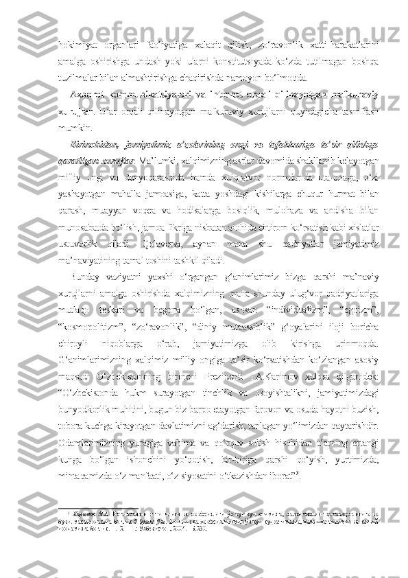 hokimiyat   organlari   faoliyatiga   xalaqit   qilish,   zo‘ravonlik   xatti-harakatlarini
amalga   oshirishga   undash   yoki   ularni   konstitutsiyada   ko‘zda   tutilmagan   boshqa
tuzilmalar bilan almashtirishga chaqirishda namoyon bo‘lmoqda.
Axborot   kommunikatsiyalari   va   internet   orqali   qilinayotgan   mafkuraviy
xurujlar .   Ular   orqali   qilinayotgan   mafkuraviy   xurujlarni   quyidagicha   tasniflash
mumkin.
Birinchidan,   jamiyatimiz   a’zolarining   ongi   va   tafakkuriga   ta’sir   qilishga
qaratilgan xurujlar . Ma’lumki, xalqimizning asrlar davomida shakllanib kelayotgan
milliy   ongi   va   dunyoqarashida   hamda   xulq-atvor   normalarida   ota-onaga,   o‘zi
yashayotgan   mahalla   jamoasiga,   katta   yoshdagi   kishilarga   chuqur   hurmat   bilan
qarash,   muayyan   voqea   va   hodisalarga   bosiqlik,   mulohaza   va   andisha   bilan
munosabatda bo‘lish, jamoa fikriga nisbatan alohida ehtirom ko‘rsatish kabi xislatlar
ustuvorlik   qiladi.   Qolaversa,   aynan   mana   shu   qadriyatlar   jamiyatimiz
ma’naviyatining tamal toshini tashkil qiladi.
Bunday   vaziyatni   yaxshi   o‘rgangan   g‘animlarimiz   bizga   qarshi   ma’naviy
xurujlarni   amalga   oshirishda   xalqimizning   mana   shunday   ulug‘vor   qadriyatlariga
mutlaqo   teskari   va   begona   bo‘lgan,   asosan   “individualizm”,   “egoizm”,
“kosmopolitizm”,   “zo‘ravonlik”,   “diniy   mutaassiblik”   g‘oyalarini   iloji   boricha
chiroyli   niqoblarga   o‘rab,   jamiyatimizga   olib   kirishga   urinmoqda.
G‘animlarimizning   xalqimiz   milliy   ongiga   ta’sir   ko‘rsatishdan   ko‘zlangan   asosiy
maqsadi   O‘zbekistonning   birinchi   Prezidenti   I.A.Karimov   xulosa   qilganidek:
“O‘zbekistonda   hukm   surayotgan   tinchlik   va   osoyishtalikni,   jamiyatimizdagi
bunyodkorlik muhitini, bugun biz barpo etayotgan farovon va osuda hayotni buzish,
tobora kuchga kirayotgan davlatimizni ag‘darish, tanlagan yo‘limizdan qaytarishdir.
Odamlarimizning   yuragiga   vahima   va   qo‘rquv   solish   hisobidan   ularning   ertangi
kunga   bo‘lgan   ishonchini   yo‘qotish,   bir-biriga   qarshi   qo‘yish,   yurtimizda,
mintaqamizda o‘z manfaati, o‘z siyosatini o‘tkazishdan iborat” 3
.
3
  Каримов   И.А.   Ватанимизнинг   тинчлиги   ва   хавфсизлиги   ўз   куч-қудратимизга,   халқимизнинг   ҳамжиҳатлигига   ва
букилмас иродасига боғлиқ //   Унинг ўзи . Тинчлик ва хавфсизлигимиз ўз куч-қудратимизга, ҳамжиҳатлигимиз ва қатъий
иродамизга боғлиқ. Т.12. – Т.: Ўзбекистон, 2004. –Б.250. 