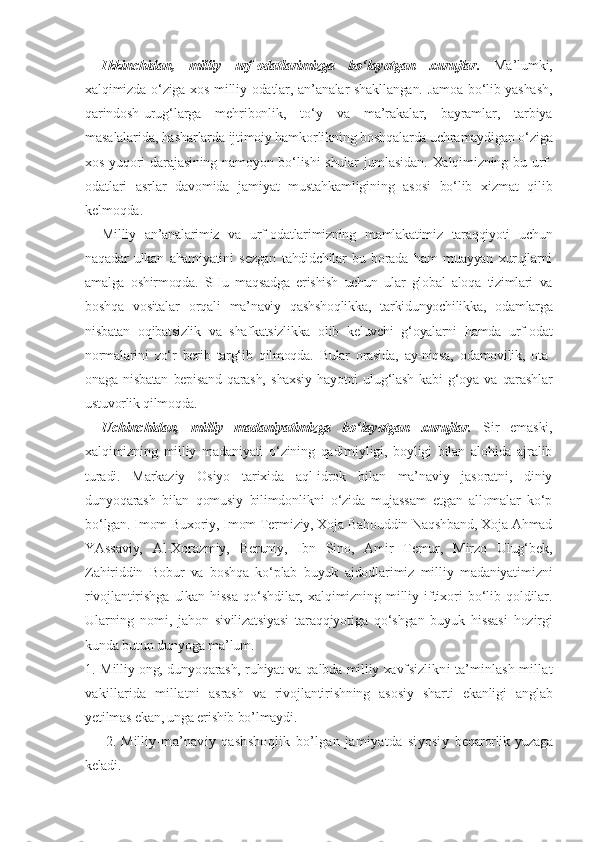 Ikkinchidan,   milliy   urf-odatlarimizga   bo‘layotgan   xurujlar.   Ma’lumki,
xalqimizda o‘ziga xos milliy odatlar, an’analar shakllangan. Jamoa bo‘lib yashash,
qarindosh-urug‘larga   mehribonlik,   to‘y   va   ma’rakalar,   bayramlar,   tarbiya
masalalarida, hasharlarda ijtimoiy hamkorlikning boshqalarda uchramaydigan o‘ziga
xos yuqori darajasining namoyon bo‘lishi  shular  jumlasidan. Xalqimizning bu urf-
odatlari   asrlar   davomida   jamiyat   mustahkamligining   asosi   bo‘lib   xizmat   qilib
kelmoqda. 
Milliy   an’analarimiz   va   urf-odatlarimizning   mamlakatimiz   taraqqiyoti   uchun
naqadar   ulkan   ahamiyatini   sezgan   tahdidchilar   bu   borada   ham   muayyan   xurujlarni
amalga   oshirmoqda.   SHu   maqsadga   erishish   uchun   ular   global   aloqa   tizimlari   va
boshqa   vositalar   orqali   ma’naviy   qashshoqlikka,   tarkidunyochilikka,   odamlarga
nisbatan   oqibatsizlik   va   shafkatsizlikka   olib   keluvchi   g‘oyalarni   hamda   urf-odat
normalarini   zo‘r   berib   targ‘ib   qilmoqda.   Bular   orasida,   ay-niqsa,   odamovilik,   ota-
onaga   nisbatan   bepisand   qarash,   shaxsiy   hayotni   ulug‘lash   kabi   g‘oya   va   qarashlar
ustuvorlik qilmoqda.
Uchinchidan,   milliy   madaniyatimizga   bo‘layotgan   xurujlar.   Sir   emaski,
xalqimizning   milliy   madaniyati   o‘zining   qadimiyligi,   boyligi   bilan   alohida   ajralib
turadi.   Markaziy   Osiyo   tarixida   aql-idrok   bilan   ma’naviy   jasoratni,   diniy
dunyoqarash   bilan   qomusiy   bilimdonlikni   o‘zida   mujassam   etgan   allomalar   ko‘p
bo‘lgan. Imom Buxoriy, Imom Termiziy, Xoja Bahouddin Naqshband, Xoja Ahmad
YAssaviy,   Al-Xorazmiy,   Beruniy,   Ibn   Sino,   Amir   Temur,   Mirzo   Ulug‘bek,
Zahiriddin   Bobur   va   boshqa   ko‘plab   buyuk   ajdodlarimiz   milliy   madaniyatimizni
rivojlantirishga   ulkan   hissa   qo‘shdilar,   xalqimizning   milliy   iftixori   bo‘lib   qoldilar.
Ularning   nomi,   jahon   sivilizatsiyasi   taraqqiyotiga   qo‘shgan   buyuk   hissasi   hozirgi
kunda butun dunyoga ma’lum.
1. M il liy ong, dunyoqarash, ruhiyat va qalbda milliy xavf sizlikni ta’minlash millat
vakillarida   millatni   asrash   va   rivojlantirishning   asosiy   sharti   ekanligi   anglab
yetilmas ekan, unga erishib bo’lmaydi.
        2.   Mil liy-ma’naviy   qashshoqlik   bo’lgan   jamiyatda   siyosiy   beqarorlik yuzaga
keladi. 