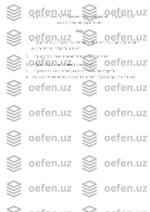 Ilmiy tadqiqot mavzularini asoslash metodologiyasi va Ilmiy tadqiqotda
axboro izlash va qayta ishlash .
Reja
 
1. Ilmiy yo’nalish, uning strukturasi va ilmiy muammo, unga qo’yiladigan
uslubiy hamda me’yoriy talablar 
2. Ilmiy tadqiqot mavzusi va samaradorligini baholash 
3. Ilmiy tadqiqot ishlarini asosiy bosqichlari 
4. Ilmiy axborot tushunchasi , axborotni izlash va o’rganish 
5. Fakt tushunchasi va tadqiqotda faktlar va ilmiy adabiyot bilan ishlash 
 
  