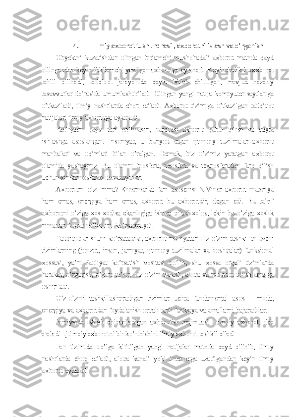  
4.   Ilmiy axborot tushunchasi , axborotni izlash va o’rganish 
Obyektni   kuzatishdan   olingan   birlamchi   mushohadali   axborot   matnda   qayd
qilingandan keyin ikkilamchi yozilgan axborotga aylanadi. Keyinchalik bu axborot
tahlil   qilinadi,   tadqiqot   jarayonida   qayta   ishlab   chiqilgan,   mavjud   nazariy
tasavvurlar doirasida umumlashtiriladi. Olingan yangi natija kompyuter saytlariga
o’tkaziladi,   ilmiy   nashrlarda   chop   etiladi.   Axborot   tizimiga   o’tkazilgan   tadqiqot
natijalari ilmiy axborotga aylanadi.  
Faoliyatni   qaysi   turi   bo’lmasin,   barchasi   axborot   qabul   qilish   va   qayta
ishlashga   asoslangan.   Insoniyat,   u   bunyod   etgan   ijtimoiy   tuzilmalar   axborot
manbalari   va   oqimlari   bilan   o’ralgan.   Demak,   biz   o’zimiz   yaratgan   axborot
olamida   yashaymiz.   Bu   olamni   biosfera,   neosfera   va   texnosferadan   farq   qilish
uchun «informosfera» deb ataydilar. 
Axborotni   o’zi   nima?   Kibernetika   fani   asoschisi   N.Viner   axborot   materiya
ham   emas,   energiya   ham   emas,   axborot   bu   axborotdir,   degan   edi.   Bu   ta’rif
axborotni  o’ziga xos  xodisa ekanligiga  ishora qiladi  xolos, lekin bu o’ziga xoslik
nimadan iborat bo’lishini  ko’rsatmaydi. 
Tadqiqotlar shuni  ko’rsatadiki, axborot mohiyatan o’z-o’zini tashkil  qiluvchi
tizimlarning   (jonzot,   inson,   jamiyat,   ijtimoiy   tuzilmalar   va   boshqalar)   funksional
xossasi,   ya’ni   faoliyat   ko’rsatish   vositasi   bo’lib,   shu   xossa   orqali   tizimlarda
harakat, o’zgarish, o’zaro ta’sir, o’z-o’zini tiklash, aloqa va muloqot qilish amalga
oshiriladi. 
O’z-o’zini   tashkillashtiradigan   tizimlar   uchta   fundamental   asos   –   moda,
energiya va axborotdan foydalanish orqali turli funksiya va amallarni bajaradilar. 
Jamiyatda   ishlab   chiqariladigan   axborotlar   majmuasi   ijtimoiy   axborot,   deb
ataladi. Ijtimoiy axborotni bir ko’rinishini ilmiy axborot tashkil qiladi. 
Fan   tizimida   qo’lga   kiritilgan   yangi   natijalar   matnda   qayd   qilinib,   ilmiy
nashrlarda   chop   etiladi,   aloqa   kanali   yoki   internetga   uzatilgandan   keyin   ilmiy
axborot aylanadi.  