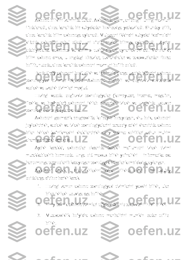 Axborot bilishni zaminida turadi. Axborotda bilim, aniqrog’i  uning mazmuni
ifodalanadi,  aloqa  kanalida  bir   subyektdan  boshqasiga   yetkaziladi.  Shunday  qilib,
aloqa  kanalida bilim   axborotga  aylanadi.  Muloqatni   ikkinchi  subyekti  iste’molchi
sifatida   axborotni   qabul   qiladi,   uni   o’qib,   anglab   bilimga   aylantiradi.     Ayrim
adabiyotlarda   «axborot»   va   «bilim»   tushunchalari   aynanlashtiriladi.   Vaholanki,
bilim   axborot   emas,   u   ongdagi   obrazlar,   tushunchalar   va   tasavvurlardan   iborat
bo’lib, nutqda, aloqa kanalida axborotni mazmuni bo’lib qoladi. 
Fanda ilmiy axborotni hosil qlish va iste’molchilarga uzatish ishlarini axborot
texnologiyasi   tizimlari   bajaradi.   Axborotni   qog’ozli   va   qog’ozsiz   vositalarda
saqlash va uzatish tizimlari mavjud.  
Hozirgi   vaqtda   qog’ozsiz   texnologiyalar   (kompyuter,   internet,   megafon,
fleshka   va   boshqalar)   axborotni   ishlab   chiqarish,   izlash   va   uzatishda   ustuvor
texnologik tizimga aylanmoqda.  
Axborotni   geometrik   progressifda   ko’payib   borayotgan,   shu   bois,   axborotni
joylashtirish, saqlash va izlash texnologiyalarini taraqqiy etishi sharoitida axborot
bilan   ishlash   ko’nikmasini   shakllantirish   aqliy   mehnat   sohiblari   uchun   muhim
ahamiyatni kasb etmoqda.  
Aytish   kerakki,   axborotlar   okeanida   kerakli   ma’lumotni   izlash   tizimi
murakkablashib   bormoqda.   Unga   oid   maxsus   bilish   yo’nalishi   –   informatika   esa
har tomonga tarmoqlanib ketayotgan texnologik bilimlar kompleksiga aylangan.  
Axborotni   izlash,   u   bilan   ishlashni   tashkil   qilishda   ba’zi   –   bir   uslubiy
qoidalarga e’tibor berish kerak. 
1. Hozirgi   zamon   axborot   texnologiyasi   tizimlarini   yaxshi   bilish,   ular
bilan ishlash uquviga ega bo’lish. 
2. Ilmiy-texnik axborot tizimlari to’g’risida aniq tasavvurni  hosil qilish. 
3. Mutaxassislik   bo’yicha   axborot   manbalirini   mumkin   qadar   to’liq
bilish.  