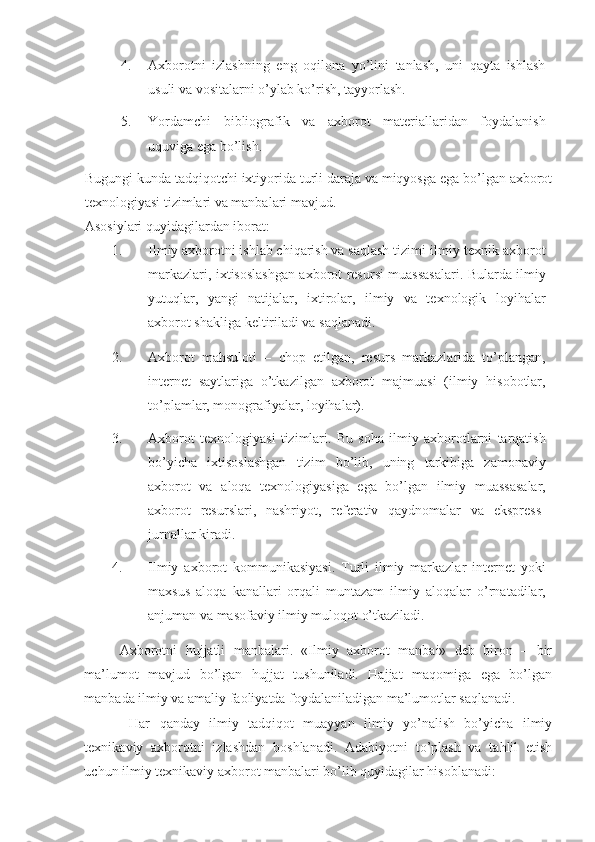 4. Axborotni   izlashning   eng   oqilona   yo’lini   tanlash,   uni   qayta   ishlash
usuli va vositalarni o’ylab ko’rish, tayyorlash. 
5. Yordamchi   bibliografik   va   axborot   materiallaridan   foydalanish
uquviga ega bo’lish. 
Bugungi kunda tadqiqotchi ixtiyorida turli daraja va miqyosga ega bo’lgan axborot
texnologiyasi tizimlari va manbalari mavjud.  
Asosiylari quyidagilardan iborat: 
1. Ilmiy axborotni ishlab chiqarish va saqlash tizimi-ilmiy-texnik axborot
markazlari, ixtisoslashgan axborot resursi muassasalari. Bularda ilmiy
yutuqlar,   yangi   natijalar,   ixtirolar,   ilmiy   va   texnologik   loyihalar
axborot shakliga keltiriladi va saqlanadi. 
2. Axborot   mahsuloti   –   chop   etilgan,   resurs   markazlarida   to’plangan,
internet   saytlariga   o’tkazilgan   axborot   majmuasi   (ilmiy   hisobotlar,
to’plamlar, monografiyalar, loyihalar). 
3. Axborot   texnologiyasi   tizimlari.   Bu   soha   ilmiy   axborotlarni   tarqatish
bo’yicha   ixtisoslashgan   tizim   bo’lib,   uning   tarkibiga   zamonaviy
axborot   va   aloqa   texnologiyasiga   ega   bo’lgan   ilmiy   muassasalar,
axborot   resurslari,   nashriyot,   referativ   qaydnomalar   va   ekspress-
jurnallar kiradi. 
4. Ilmiy   axborot   kommunikasiyasi.   Turli   ilmiy   markazlar   internet   yoki
maxsus   aloqa   kanallari   orqali   muntazam   ilmiy   aloqalar   o’rnatadilar,
anjuman va masofaviy ilmiy muloqot o’tkaziladi. 
Axborotni   hujjatli   manbalari.   «Ilmiy   axborot   manbai»   deb   biron   –   bir
ma’lumot   mavjud   bo’lgan   hujjat   tushuniladi.   Hajjat   maqomiga   ega   bo’lgan
manbada ilmiy va amaliy faoliyatda foydalaniladigan ma’lumotlar saqlanadi. 
  Har   qanday   ilmiy   tadqiqot   muayyan   ilmiy   yo’nalish   bo’yicha   ilmiy
texnikaviy   axborotni   izlashdan   boshlanadi.   Adabiyotni   to’plash   va   tahlil   etish
uchun ilmiy texnikaviy axborot manbalari bo’lib quyidagilar hisoblanadi:  