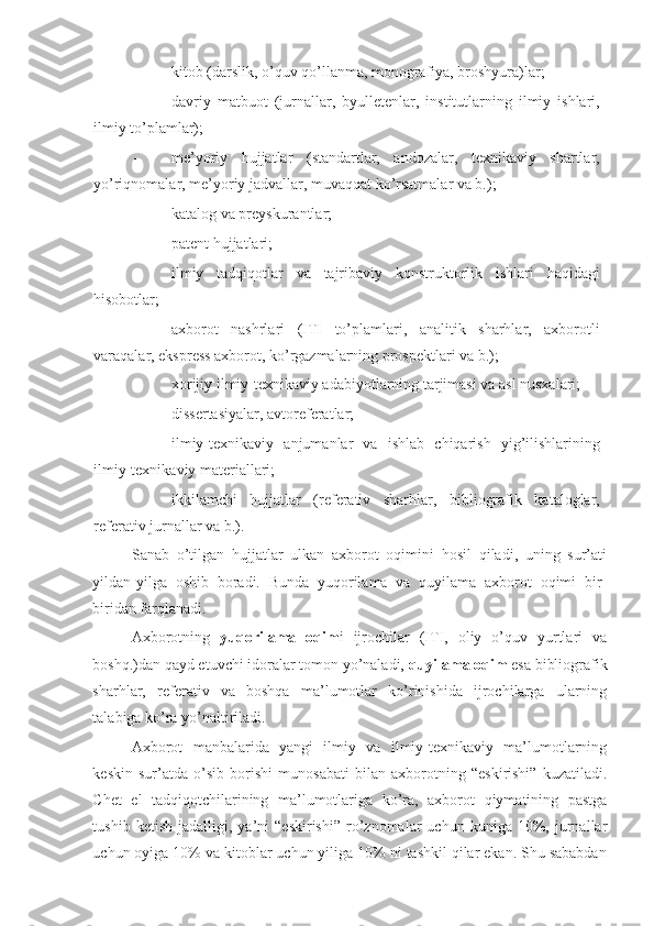 - kitob (darslik, o’quv qo’llanma, monografiya, broshyura)lar; 
- davriy   matbuot   (jurnallar,   byulletenlar,   institutlarning   ilmiy   ishlari,
ilmiy to’plamlar); 
- me’yoriy   hujjatlar   (standartlar,   andozalar,   texnikaviy   shartlar,
yo’riqnomalar, me’yoriy jadvallar, muvaqqat ko’rsatmalar va b.); 
- katalog va preyskurantlar; 
- patent hujjatlari; 
- ilmiy   tadqiqotlar   va   tajribaviy   konstruktorlik   ishlari   haqidagi
hisobotlar; 
- axborot   nashrlari   (ITI   to’plamlari,   analitik   sharhlar,   axborotli
varaqalar, ekspress axborot, ko’rgazmalarning prospektlari va b.); 
- xorijiy ilmiy-texnikaviy adabiyotlarning tarjimasi va asl nusxalari; 
- dissertasiyalar, avtoreferatlar; 
- ilmiy-texnikaviy   anjumanlar   va   ishlab   chiqarish   yig’ilishlarining
ilmiy-texnikaviy materiallari; 
- ikkilamchi   hujjatlar   (referativ   sharhlar,   bibliografik   kataloglar,
referativ jurnallar va b.). 
Sanab   o’tilgan   hujjatlar   ulkan   axborot   oqimini   hosil   qiladi,   uning   sur’ati
yildan-yilga   oshib   boradi.   Bunda   yuqorilama   va   quyilama   axborot   oqimi   bir-
biridan farqlanadi. 
Axborotning   yuqorilama   oqim i   ijrochilar   (ITI,   oliy   o’quv   yurtlari   va
boshq.)dan qayd etuvchi idoralar tomon yo’naladi,  quyilama oqim  esa bibliografik
sharhlar,   referativ   va   boshqa   ma’lumotlar   ko’rinishida   ijrochilarga   ularning
talabiga ko’ra yo’naltiriladi. 
Axborot   manbalarida   yangi   ilmiy   va   ilmiy-texnikaviy   ma’lumotlarning
keskin   sur’atda   o’sib   borishi   munosabati   bilan   axborotning   “eskirishi”   kuzatiladi.
Chet   el   tadqiqotchilarining   ma’lumotlariga   ko’ra,   axborot   qiymatining   pastga
tushib   ketish   jadalligi,  ya’ni   “eskirishi”   ro’znomalar   uchun   kuniga  10%,  jurnallar
uchun oyiga 10% va kitoblar uchun yiliga 10% ni tashkil qilar ekan. Shu sababdan 