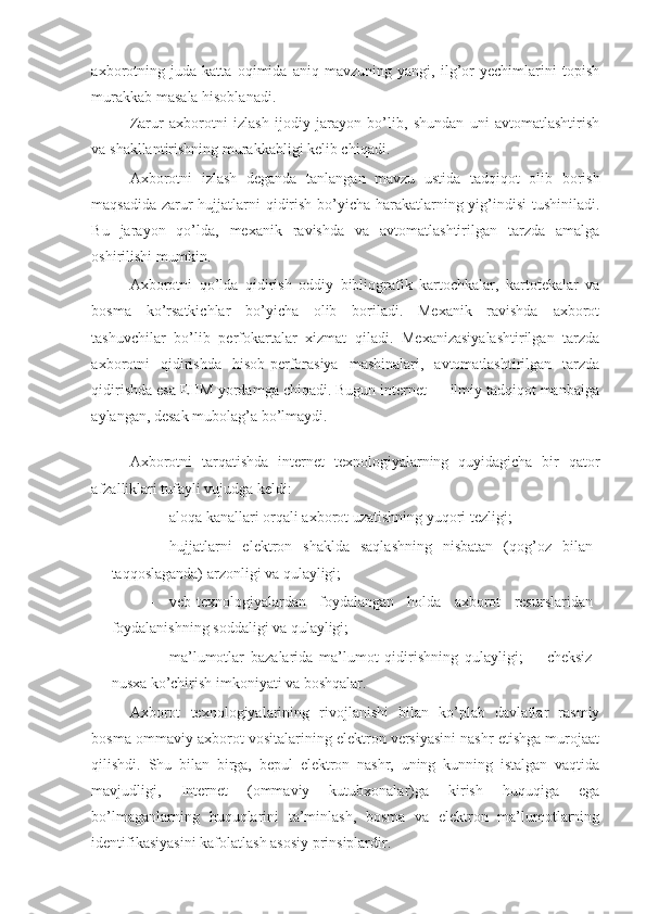 axborotning   juda   katta   oqimida   aniq   mavzuning   yangi,   ilg’or   yechimlarini   topish
murakkab masala hisoblanadi. 
Zarur   axborotni   izlash   ijodiy   jarayon   bo’lib,   shundan   uni   avtomatlashtirish
va shakllantirishning murakkabligi kelib chiqadi. 
Axborotni   izlash   deganda   tanlangan   mavzu   ustida   tadqiqot   olib   borish
maqsadida zarur hujjatlarni qidirish bo’yicha harakatlarning yig’indisi  tushiniladi.
Bu   jarayon   qo’lda,   mexanik   ravishda   va   avtomatlashtirilgan   tarzda   amalga
oshirilishi mumkin. 
Axborotni   qo’lda   qidirish   oddiy   bibliografik   kartochkalar,   kartotekalar   va
bosma   ko’rsatkichlar   bo’yicha   olib   boriladi.   Mexanik   ravishda   axborot
tashuvchilar   bo’lib   perfokartalar   xizmat   qiladi.   Mexanizasiyalashtirilgan   tarzda
axborotni   qidirishda   hisob-perforasiya   mashinalari,   avtomatlashtirilgan   tarzda
qidirishda esa EHM yordamga chiqadi. Bugun internet — ilmiy tadqiqot manbaiga
aylangan, desak mubolag’a bo’lmaydi. 
 
Axborotni   tarqatishda   internet   texnologiyalarning   quyidagicha   bir   qator
afzalliklari tufayli vujudga keldi: 
- aloqa kanallari orqali axborot uzatishning yuqori tezligi;  
- hujjatlarni   elektron   shaklda   saqlashning   nisbatan   (qog’oz   bilan
taqqoslaganda) arzonligi va qulayligi;  
- veb-texnologiyalardan   foydalangan   holda   axborot   resurslaridan
foydalanishning soddaligi va qulayligi;  
- ma’lumotlar   bazalarida   ma’lumot   qidirishning   qulayligi;     -   cheksiz
nusxa ko’chirish imkoniyati va boshqalar. 
Axborot   texnologiyalarining   rivojlanishi   bilan   ko’plab   davlatlar   rasmiy
bosma ommaviy axborot vositalarining elektron versiyasini nashr etishga murojaat
qilishdi.   Shu   bilan   birga,   bepul   elektron   nashr,   uning   kunning   istalgan   vaqtida
mavjudligi,   Internet   (ommaviy   kutubxonalar)ga   kirish   huquqiga   ega
bo’lmaganlarning   huquqlarini   ta’minlash,   bosma   va   elektron   ma’lumotlarning
identifikasiyasini kafolatlash asosiy prinsiplardir.  