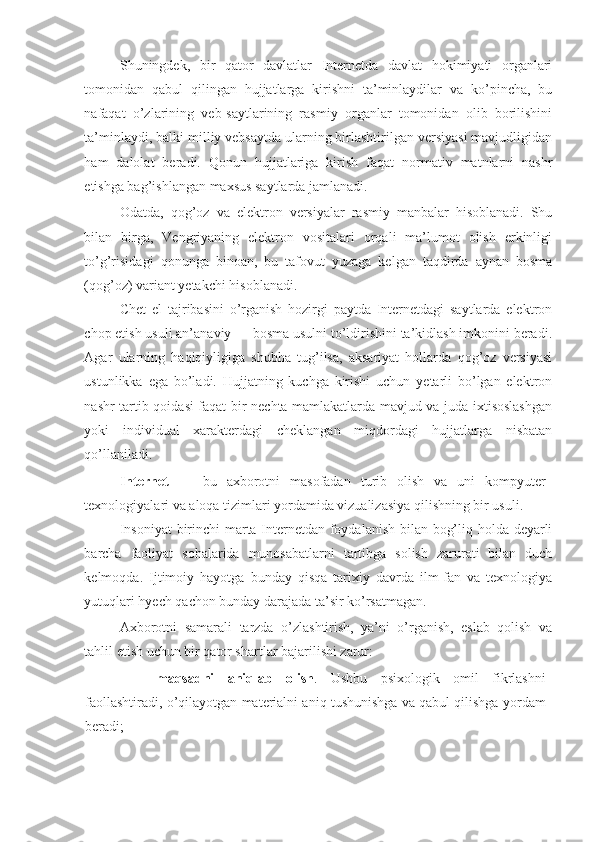 Shuningdek,   bir   qator   davlatlar   Internetda   davlat   hokimiyati   organlari
tomonidan   qabul   qilingan   hujjatlarga   kirishni   ta’minlaydilar   va   ko’pincha,   bu
nafaqat   o’zlarining   veb-saytlarining   rasmiy   organlar   tomonidan   olib   borilishini
ta’minlaydi, balki milliy vebsaytda ularning birlashtirilgan versiyasi mavjudligidan
ham   dalolat   beradi.   Qonun   hujjatlariga   kirish   faqat   normativ   matnlarni   nashr
etishga bag’ishlangan maxsus saytlarda jamlanadi. 
Odatda,   qog’oz   va   elektron   versiyalar   rasmiy   manbalar   hisoblanadi.   Shu
bilan   birga,   Vengriyaning   elektron   vositalari   orqali   ma’lumot   olish   erkinligi
to’g’risidagi   qonunga   binoan,   bu   tafovut   yuzaga   kelgan   taqdirda   aynan   bosma
(qog’oz) variant yetakchi hisoblanadi. 
Chet   el   tajribasini   o’rganish   hozirgi   paytda   Internetdagi   saytlarda   elektron
chop etish usuli an’anaviy — bosma usulni to’ldirishini ta’kidlash imkonini beradi.
Agar   ularning   haqiqiyligiga   shubha   tug’ilsa,   aksariyat   hollarda   qog’oz   versiyasi
ustunlikka   ega   bo’ladi.   Hujjatning   kuchga   kirishi   uchun   yetarli   bo’lgan   elektron
nashr tartib-qoidasi faqat bir nechta mamlakatlarda mavjud va juda ixtisoslashgan
yoki   individual   xarakterdagi   cheklangan   miqdordagi   hujjatlarga   nisbatan
qo’llaniladi. 
Internet   —   bu   axborotni   masofadan   turib   olish   va   uni   kompyuter
texnologiyalari va aloqa tizimlari yordamida vizualizasiya qilishning bir usuli. 
Insoniyat  birinchi marta Internetdan foydalanish bilan bog’liq holda deyarli
barcha   faoliyat   sohalarida   munosabatlarni   tartibga   solish   zarurati   bilan   duch
kelmoqda.   Ijtimoiy   hayotga   bunday   qisqa   tarixiy   davrda   ilm-fan   va   texnologiya
yutuqlari hyech qachon bunday darajada ta’sir ko’rsatmagan.  
Axborotni   samarali   tarzda   o’zlashtirish,   ya’ni   o’rganish,   eslab   qolish   va
tahlil etish uchun bir qator shartlar bajarilishi zarur: 
- maqsadni   aniqlab   olish .   Ushbu   psixologik   omil   fikrlashni
faollashtiradi, o’qilayotgan materialni aniq tushunishga va qabul qilishga yordam
beradi;  