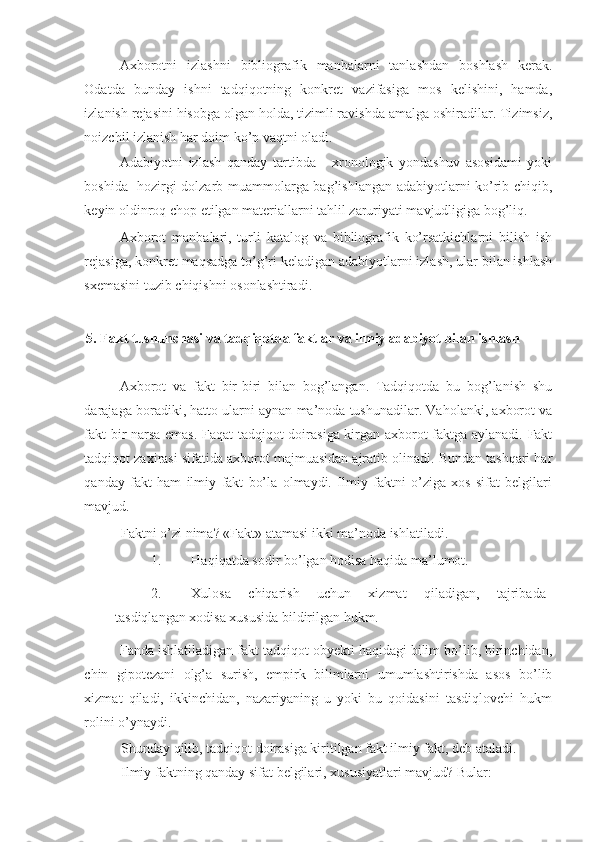 Axborotni   izlashni   bibliografik   manbalarni   tanlashdan   boshlash   kerak.
Odatda   bunday   ishni   tadqiqotning   konkret   vazifasiga   mos   kelishini,   hamda,
izlanish rejasini hisobga olgan holda, tizimli ravishda amalga oshiradilar. Tizimsiz,
noizchil izlanish har doim ko’p vaqtni oladi.  
Adabiyotni   izlash   qanday   tartibda   -   xronologik   yondashuv   asosidami   yoki
boshida   hozirgi dolzarb muammolarga bag’ishlangan adabiyotlarni ko’rib chiqib,
keyin oldinroq chop etilgan materiallarni tahlil zaruriyati mavjudligiga bog’liq. 
Axborot   manbalari,   turli   katalog   va   bibliografik   ko’rsatkichlarni   bilish   ish
rejasiga, konkret maqsadga to’g’ri keladigan adabiyotlarni izlash, ular bilan ishlash
sxemasini tuzib chiqishni osonlashtiradi. 
 
5.   Fakt tushunchasi va tadqiqotda faktlar va ilmiy adabiyot bilan ishlash 
 
Axborot   va   fakt   bir-biri   bilan   bog’langan.   Tadqiqotda   bu   bog’lanish   shu
darajaga boradiki, hatto ularni aynan ma’noda tushunadilar. Vaholanki, axborot va
fakt bir narsa emas. Faqat tadqiqot doirasiga kirgan axborot faktga aylanadi. Fakt
tadqiqot zaxirasi sifatida axborot majmuasidan ajratib olinadi. Bundan tashqari har
qanday   fakt   ham   ilmiy   fakt   bo’la   olmaydi.   Ilmiy   faktni   o’ziga   xos   sifat   belgilari
mavjud.  
Faktni o’zi nima? «Fakt» atamasi ikki ma’noda ishlatiladi. 
1. Haqiqatda sodir bo’lgan hodisa haqida ma’lumot. 
2. Xulosa   chiqarish   uchun   xizmat   qiladigan,   tajribada
tasdiqlangan xodisa xususida bildirilgan hukm. 
Fanda ishlatiladigan fakt tadqiqot obyekti haqidagi bilim bo’lib, birinchidan,
chin   gipotezani   olg’a   surish,   empirk   bilimlarni   umumlashtirishda   asos   bo’lib
xizmat   qiladi,   ikkinchidan,   nazariyaning   u   yoki   bu   qoidasini   tasdiqlovchi   hukm
rolini o’ynaydi. 
Shunday qilib, tadqiqot doirasiga kiritilgan fakt ilmiy fakt, deb ataladi. 
Ilmiy faktning qanday sifat belgilari, xususiyatlari mavjud?  Bular:  