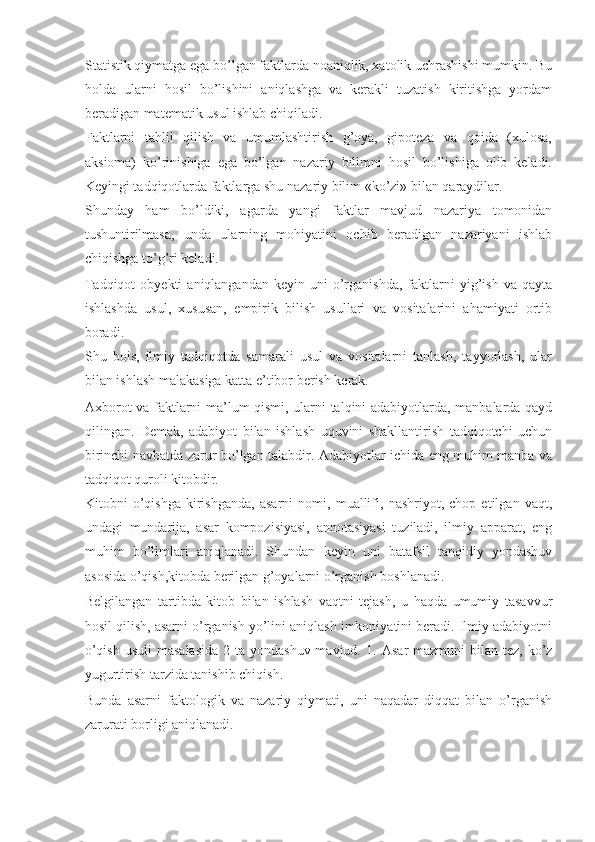 Statistik qiymatga ega bo’lgan faktlarda noaniqlik, xatolik uchrashishi mumkin. Bu
holda   ularni   hosil   bo’lishini   aniqlashga   va   kerakli   tuzatish   kiritishga   yordam
beradigan matematik usul ishlab chiqiladi. 
Faktlarni   tahlil   qilish   va   umumlashtirish   g’oya,   gipoteza   va   qoida   (xulosa,
aksioma)   ko’rinishiga   ega   bo’lgan   nazariy   bilimni   hosil   bo’lishiga   olib   keladi.
Keyingi tadqiqotlarda faktlarga shu nazariy bilim «ko’zi» bilan qaraydilar. 
Shunday   ham   bo’ldiki,   agarda   yangi   faktlar   mavjud   nazariya   tomonidan
tushuntirilmasa,   unda   ularning   mohiyatini   ochib   beradigan   nazariyani   ishlab
chiqishga to’g’ri keladi. 
Tadqiqot  obyekti  aniqlangandan   keyin  uni   o’rganishda,   faktlarni   yig’ish   va  qayta
ishlashda   usul,   xususan,   empirik   bilish   usullari   va   vositalarini   ahamiyati   ortib
boradi. 
Shu   bois,   ilmiy   tadqiqotda   samarali   usul   va   vositalarni   tanlash,   tayyorlash,   ular
bilan ishlash malakasiga katta e’tibor berish kerak. 
Axborot va faktlarni ma’lum qismi, ularni talqini adabiyotlarda, manbalarda qayd
qilingan.   Demak,   adabiyot   bilan   ishlash   uquvini   shakllantirish   tadqiqotchi   uchun
birinchi navbatda zarur bo’lgan talabdir. Adabiyotlar ichida eng muhim manba va
tadqiqot quroli kitobdir.  
Kitobni   o’qishga   kirishganda,   asarni   nomi,   muallifi,   nashriyot,   chop   etilgan   vaqt,
undagi   mundarija,   asar   kompozisiyasi,   annotasiyasi   tuziladi,   ilmiy   apparat,   eng
muhim   bo’limlari   aniqlanadi.   Shundan   keyin   uni   batafsil   tanqidiy   yondashuv
asosida o’qish,kitobda berilgan g’oyalarni o’rganish boshlanadi. 
Belgilangan   tartibda   kitob   bilan   ishlash   vaqtni   tejash,   u   haqda   umumiy   tasavvur
hosil qilish, asarni o’rganish yo’lini aniqlash imkoniyatini beradi. Ilmiy adabiyotni
o’qish  usuli  masalasida  2 ta yondashuv mavjud. 1.   Asar  mazmuni  bilan tez, ko’z
yugurtirish tarzida tanishib chiqish. 
Bunda   asarni   faktologik   va   nazariy   qiymati,   uni   naqadar   diqqat   bilan   o’rganish
zarurati borligi aniqlanadi.  