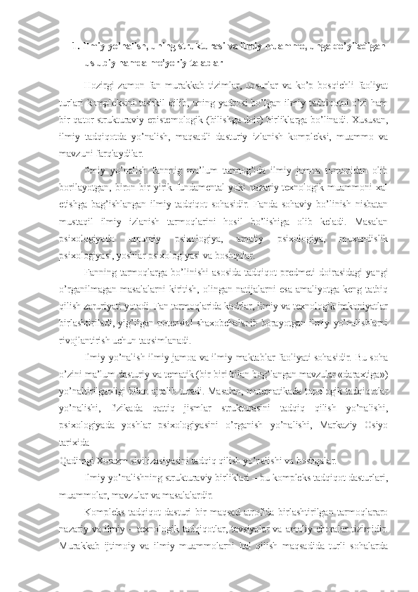 1.   Ilmiy yo’nalish, uning strukturasi va ilmiy muammo, unga qo’yiladigan
uslubiy hamda me’yoriy talablar 
Hozirgi   zamon   fan   murakkab   tizimlar,   unsurlar   va   ko’p   bosqichli   faoliyat
turlari   kompleksini   tashkil   qilib,  uning   yadrosi   bo’lgan   ilmiy   tadqiqotni   o’zi   ham
bir qator strukturaviy epistemologik (bilishga doir) birliklarga bo’linadi. Xususan,
ilmiy   tadqiqotda   yo’nalish,   maqsadli   dasturiy   izlanish   kompleksi,   muammo   va
mavzuni farqlaydilar. 
Ilmiy   yo’nalish   fannnig   ma’lum   tarmog’ida   ilmiy   jamoa   tomonidan   olib
borilayotgan,   biron-bir   yirik   fundamental   yoki   nazariy-texnologik   muammoni   xal
etishga   bag’ishlangan   ilmiy   tadqiqot   sohasidir.   Fanda   sohaviy   bo’linish   nisbatan
mustaqil   ilmiy   izlanish   tarmoqlarini   hosil   bo’lishiga   olib   keladi.   Masalan
psixologiyada   umumiy   psixologiya,   amaliy   psixologiya,   muxandislik
psixologiyasi, yoshlar psixologiyasi va boshqalar. 
Fanning   tarmoqlarga   bo’linishi   asosida   tadqiqot   predmeti   doirasidagi   yangi
o’rganilmagan   masalalarni   kiritish,   olingan   natijalarni   esa   amaliyotga   keng   tatbiq
qilish zaruriyati yotadi. Fan tarmoqlarida kadrlar, ilmiy va texnologik imkoniyatlar
birlashtiriladi,   yig’ilgan   potensial   shaxobchalanib   borayotgan   ilmiy   yo’nalishlarni
rivojlantirish uchun taqsimlanadi.  
Ilmiy yo’nalish ilmiy jamoa va ilmiy maktablar faoliyati sohasidir. Bu soha
o’zini ma’lum dasturiy va tematik (bir-biri bilan bog’langan mavzular «daraxtiga»)
yo’naltirilganligi bilan ajralib turadi. Masalan, matematikada topologik tadqiqotlar
yo’nalishi,   fizikada   qattiq   jismlar   strukturasini   tadqiq   qilish   yo’nalishi,
psixologiyada   yoshlar   psixologiyasini   o’rganish   yo’nalishi,   Markaziy   Osiyo
tarixida 
Qadimgi Xorazm sivilizasiyasini tadqiq qilish yo’nalishi va boshqalar. 
Ilmiy yo’nalishning strukturaviy birliklari – bu kompleks tadqiqot dasturlari,
muammolar, mavzular va masalalardir. 
Kompleks   tadqiqot   dasturi   bir   maqsad   atrofida   birlashtirilgan   tarmoqlararo
nazariy  va  ilmiy  –  texnologik  tadqiqotlar,  tavsiyalar  va   amaliy  choralar  tizimidir.
Murakkab   ijtimoiy   va   ilmiy   muammolarni   hal   qilish   maqsadida   turli   sohalarda 