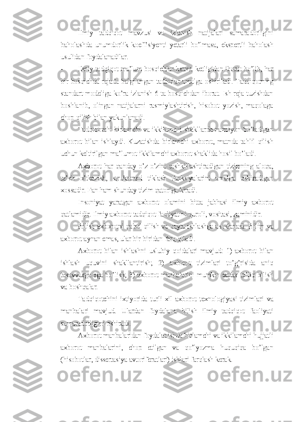 - Ilmiy   tadqiqot   mavzusi   va   izlanish   natijalari   samaradorligini
baholashda   unumdorlik   koeffisiyenti   yetarli   bo’lmasa,   ekspertli   baholash
usulidan foydalanadilar. 
- Ilmiy tadqiqot ma’lum bosqichlar ketma-ketligidan iborat bo’lib, har
bir bosqichda rejada belgilangan tadbirlar amalga oshiriladi. Tadqiqotning
standart modeliga ko’ra izlanish 6 ta bosqichdan iborat. Ish reja tuzishdan
boshlanib,   olingan   natijalarni   rasmiylashtirish,   hisobot   yozish,   maqolaga
chop qilish bilan yakunlanadi. 
- Tadqiqotchi birlamchi va ikkilamchi shakllarda namoyon bo’ladigan
axborot   bilan   ishlaydi.   Kuzatishda   birlamchi   axborot,   matnda   tahlil   qilish
uchun keltirilgan ma’lumot ikkilamchi axborot shaklida hosil bo’ladi. 
- Axborot   har   qanday   o’z-o’zini   tashkillashtiradigan   tizimning   aloqa,
ta’sir   o’tkazish,   strukturani   tiklash   funksiyalarini   amalga   oshiradigan
xossadir.  Fan ham shunday tizim qatoriga kiradi. 
- Insoniyat   yaratgan   axborot   olamini   bitta   jabhasi   ilmiy   axborot
qatlamidir.  Ilmiy axborot tadqiqot faoliyatini quroli, vositasi, zaminidir. 
- Bilish axborotni qabul qilish va qayta ishlashga asoslanadi. Bilim va
axborot aynan emas, ular bir-biridan farq qiladi. 
- Axborot   bilan   ishlashni   uslubiy   qoidalari   mavjud:   1)   axborot   bilan
ishlash   uquvini   shakllantirish;   2)   axborot   tizimlari   to’g’risida   aniq
tasavvurga ega bo’lish; 3) axborot manbalarini mumkin qadar to’liq bilish
va boshqalar. 
- Tadqiqotchini   ixtiyorida   turli   xil   axborot   texnologiyasi   tizimlari   va
manbalari   mavjud.   Ulardan   foydalana   bilish   ilmiy   tadqiqot   faoliyati
samaradorligini oshiradi. 
- Axborot manbalaridan foydalanishda birlamchi va ikkilamchi hujjatli
axborot   manbalarini,   chop   etilgan   va   qo’lyozma   huquqiqa   bo’lgan
(hisobotlar, dissertasiya avtoriferatlari) ishlari farqlash kerak.  