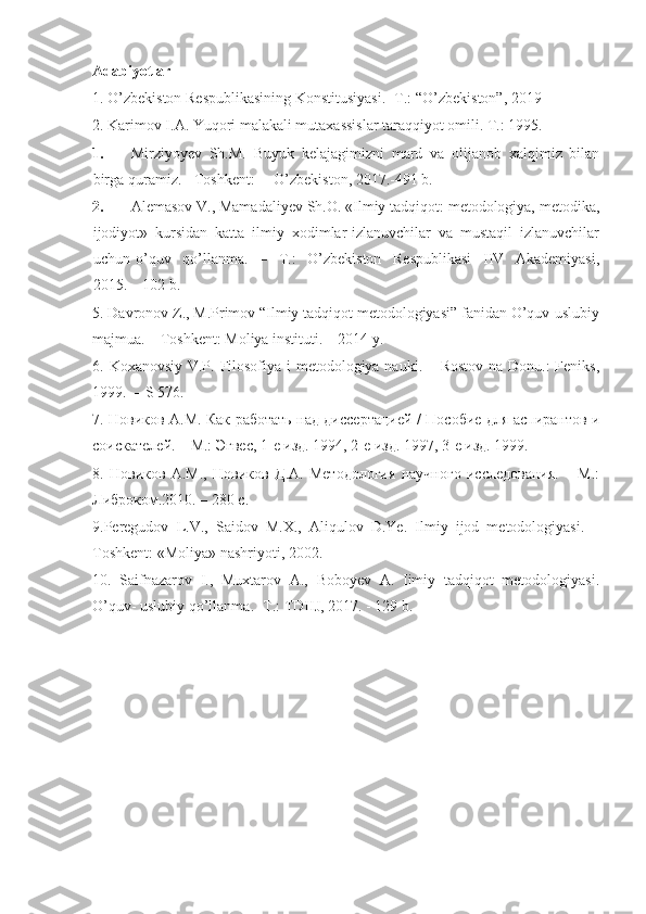 Adabiyotlar
1. O’zbekiston Respublikasining Konstitusiyasi. -T.: “O’zbekiston”, 2019 
2. Karimov I.A. Yuqori malakali mutaxassislar taraqqiyot omili. T.: 1995. 
1. Mirziyoyev   Sh.M.   Buyuk   kelajagimizni   mard   va   olijanob   xalqimiz   bilan
birga quramiz. - Toshkent: ―O’zbekiston, 2017.-491 b. 
2. Alemasov V., Mamadaliyev Sh.O. «Ilmiy tadqiqot: metodologiya, metodika,
ijodiyot»   kursidan   katta   ilmiy   xodimlar-izlanuvchilar   va   mustaqil   izlanuvchilar
uchun   o’quv     qo’llanma.     –     T.:     O’zbekiston     Respublikasi     IIV     Akademiyasi,
2015. – 102 b.  
5.  Davronov Z., M.Primov “Ilmiy tadqiqot metodologiyasi” fanidan O’quv-uslubiy
majmua. – Toshkent: Moliya instituti. – 2014 y.
6.   Koxanovsiy V.P. Filosofiya i  metodologiya nauki. – Rostov  na Donu.:  Feniks,
1999.  – S 576.
7. Новиков А.М. Как работать над диссертацией / Пособие для аспирантов и
соискателей. – М.: Эгвес, 1-е изд. 1994, 2-е изд. 1997, 3-е изд. 1999.
8.   Новиков   А.М.,   Новиков   Д.А.   Методология   научного   исследования.   –   М.:
Либроком.2010. – 280 с.
9.Peregudov   L.V.,   Saidov   M.X.,   Aliqulov   D.Ye.   Ilmiy   ijod   metodologiyasi.   –
Toshkent: «Moliya» nashriyoti, 2002. 
10.   Saifnazarov   I.,   Muxtarov   A.,   Boboyev   A.   Iimiy   tadqiqot   metodologiyasi.
O’quv- uslubiy qo’llanma. -T.: TDIIJ, 2017. - 129 b. 