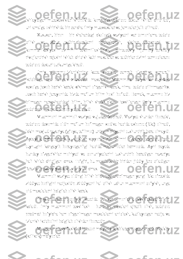 ishlaydigan   mutaxassislar   ishtirokida   kompleks   tadqiqot   dasturi   ishlab   chiqiladi,
uni amalga oshirishda bir qancha ilmiy muassasalar va jamoalar jalb qilinadi.  
Xususan,   biron   –   bir   shahardagi   ekologik   vaziyatni   xar   tomonlama   tadqiq
qilish   va   zarur   tadbir-choralarni   rejalashtirish,   shahar   transporti   va
kommunikasiyasi   tizimini   takomillashtirish,   mintaqaviy   ijtimoiy-iqtisodiy
rivojlantirish rejasini ishlab chiqish kabi masalalar va tadbirlar tizimi tarmoqlararo
tadqiqot dasturi turkumiga kiradi. 
Ilmiy   muammo-izlanishning   katta   sohasini   qamrab   olgan   va   samarali
istiqbolga   ega   bo’lgan   murakkab   masaladir.   Muammoni   qo’yishda   quyidagi
savolga javob berish kerak: «Nimani o’rganish kerak, nima   tadqiq qilinmagan?».
Javob   berish   jarayonida   bizda   ma’lum   bilim   hosil   bo’ladi.   Demak,   muammo   biz
bilmagan   narsa   haqidagi   bilim,   bilish   shakli   ekan.   Tavsiflangan   ilmiy   muammo
tadqiqotni maqsad tomon yo’naltiradi. 
Muammoni  muammoli  vaziyat  vujudga keltiradi. Vaziyat  shundan  iboratki,
tadqiqot   davomida  oldin  ma’lum  bo’lmagan  xodisa   haqida  axborot  (fakt)  olinadi,
lekin mavjud nazariya (g’oya, ta’limot) uning mohiyatini tushuntirib bera olmaydi.
Aytaylik, meteorologik kuzatishlar  sayyoramizda  iqlimni  o’zgarayotganligi, freon
tuynugini   kengayib   borayotganligi   haqida   ma’lumotlar   bermoqda.   Ayni   paytda
bunday   o’zgarishlar   mohiyati   va   qonuniyatlarini   tushuntirib   beradigan   nazariya
hali   ishlab   chiqilgan   emas.   To’g’ri,   bu   masalada   bir-biridan   jiddiy   farq   qiladigan
farazlar, nazariy yondashuvlar yo’q emas. 
Muammoli vaziyat oldingi bilish bilan tushuntirilmagan yangi fakt o’rtasida
ziddiyat borligini natijasidir. Ziddiyatni hal qilish uchun muammoni qo’yish, unga
oid masalalarni belgilab olish kerak. 
Ilmiy   muammoni   qo’yish   vaqtida   uni   xar   tomonlama   tavsiflashga   to’g’ri
keladi.   Ilmiy   muammoni   tavsiflash   –   bu   bosh   masalani   ajratib   olish,   tadqiqot
predmeti  bo’yicha ham  o’rganlmagan masalalarni  aniqlash, kutilayotgan natija va
izlanish istiqbolini belgilab olishdan iboratdir. 
Muammoni tavsiflashda bir qator me’yoriy talablarga rioya qilinadi. Shakliy
(stilistik) me’yorlar:  