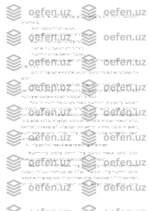 -   qaytarish   va   tavtologiyalarga   yo’l   qo’ymaslik,   ko’p   ma’noli   atamalarni
ishlatmaslik; 
-shartli belgilar birligini saqlash; 
-nostandart belgi va birliklarni ishlatmaslik. 
Muammo mazmuniga oid me’yorlar: 
-hukm va mulohazalarni chin bo’lishi; 
-muammoni aniq va ravshan ifodalash; 
-muammodan   masala   va   savollarni   keltirib   chiqarishda   izchillik   talabiga
rioya qilish; 
-tatbiq qilinayotgan vositalar va usullarni tadqiqot maqsadi va natijasiga mos
kelishi. 
Qayd   etilgan   me’yoriy   talablarga   rioya   qilgan   holda   ilmiy   muammoni
tavsiflash, matnda bayon qilish uning sifat ko’rsatkichlari va ahamiyatini oshiradi,
mantiqiy va nazariy asoslanganlik darajasini ko’taradi.  
Yana   bir   muhim   metodologik   masala   muammoni   ishlanganlik   darajasini
aniqlashdir.   Ayrim   ma’lumotlarga   ko’ra   ixtiro   qilinganlik   haqida   yuborilgan
talabnomalarni 40-50% u yoki bu darajada hal qilingan masalalarni takrorlaydilar.
Fanda yakka tartibda ishlaydigan tadqiqotchilar orasida ishlangan mavzuni tanlab,
takrorlash   hodisasiga   yo’l   qo’yadigan   izlanuvchilar   oz   emas.   Odatda   ish   yaxshi,
yuqori   saviyada   tashkil   qilingan   ilmiy   jamoalarda   bunday   kamchiliklar   deyarli
uchramaydi. 
2.   Ilmiy tadqiqot mavzusi va samaradorligini baholash 
Muammoning   tarkibiy   qismini   ilmiy   tadqiqot   mavzusi   tashkil   qiladi.
Mavzular orqali ilmiy muammo masalalarga bo’linib ketadi. 
Mavzuni   o’zi   nima?   Mavzu   ilmiy   tadqiqotning   ma’lum   sohasini   qamrab
oladigan,   bir-butun   mazmunga   ega   bo’lgan   masaladir.   Ilmiy   muammo   izlanish
darajasi va miqyosiga qarab bir qator mavzular va masalalarga bo’linib ketar ekan,
har   bir   tadqiqotchi   oldida   mavzuni   tanlash   vaziyati   paydo   bo’ladi.   Bunda 