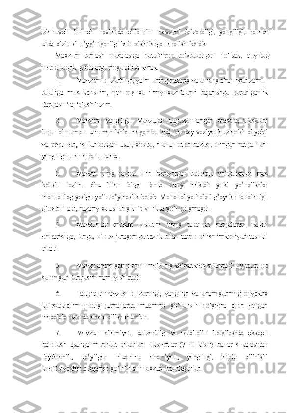 izlanuvchi   birinchi   navbatda   e’tiborini   mavzuni   dolzarbligi,   yangiligi,   naqadar
unda qiziqish o’yg’otganligi kabi xislatlarga qaratishi kerak.  
Mavzuni   tanlash   masalasiga   batafsilroq   to’xtaladigan   bo’lsak,   quyidagi
metodologik qoidalarga rioya qilish kerak. 
1. Mavzuni dolzarbligi, ya’ni uning nazariy va amaliy ahamiyati zamon
talabiga   mos   kelishini,   ijtimoiy   va   ilmiy   vazifalarni   bajarishga   qaratilganlik
darajasini aniqlash lozim. 
2. Mavzuni   yangiligi.   Mavzuda   mujassamlangan   masala,   masalani
biron-bir tomoni umuman ishlanmagan bo’ladi, bunday vaziyatda izlanish obyekti
va   predmeti,   ishlatiladigan   usul,   vosita,   ma’lumotlar   bazasi,   olingan   natija   ham
yangiligi bilan ajralib turadi. 
3. Mavzu   ilmiy   jamoa   olib   borayotgan   tadqiqot   yo’nalishiga   mos
kelishi   lozim.   Shu   bilan   birga   fanda   ilmiy   maktab   yoki   yo’nalishlar
monopologiyasiga yo’l qo’ymaslik kerak. Monopoliya holati g’oyalar raqobatiga
g’ov bo’ladi, nazariy va uslubiy ko’pxillikka yo’l qo’ymaydi. 
4. Mavzuning   muhim   xislatini   ilmiy   tadqiqot   natijalarini   ishlab
chiqarishga,   fanga,   o’quv   jarayoniga   tezlik   bilan   tatbiq   qilish   imkoniyati   tashkil
qiladi. 
5. Mavzu ahamiyati muhim me’yoriy ko’rsatkich sifatida ilmiy tadqiqot
salohiyati darajasini namoyish etadi.  
6. Tadqiqot   mavzusi   dolzarbligi,   yangiligi   va   ahamiyatining   obyektiv
ko’rsatkichini   jiddiy   jurnallarda   muammo   yo’nalishi   bo’yicha   chop   etilgan
maqolalar sonidan ham bilish mumkin. 
7. Mavzuni   ahamiyati,   dolzarbligi   va   istiqbolini   belgilashda   ekspert
baholash   usuliga   murojaat   qiladilar.   Ekspertlar   (7-10   kishi)   ballar   shkalasidan
foydalanib,   qo’yilgan   muammo   ahamiyati,   yangiligi,   tatbiq   qilinishi
koeffisiyentini chiqarish yo’li bilan mavzuni baholaydilar.  