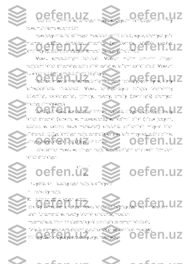 Tadqiqot muammosi va tanlangan mavzu salohiyatini oshiradigan omil ilmiy
baxs, muhokama va tanqiddir. 
Baxs jarayonida hal etilmagan masalalar ochilib qoladi, sayoz, ahamiyati yo’q
muammo   tadqiqot   doirasidan   chiqariladi   (va   aksincha,   izlanish   sohasiga
kiritilmaydi), tadqiqot energeyasi samarali natijaga yo’naltiriladi. 
Mavzu   samaradorligini   baholash.   Mavzuni   muhim   tomonini   olingan
natijalarni ishlab chiqarishga tatbiq qilish tezligi va ko’lami tashkil qiladi. Mavzuni
bu xislati tadqiqot samaradorligini belgilaydi. 
Tadqiqot   mavzusining   samaradorligi   bir   qator   iqtisodiy,   ijtimoiy   va   ilmiy
ko’rsatkichlarda   ifodalanadi.   Mavzu   tanlangandayoq   bo’lajak   izlanishning
dolzarbligi,   asoslanganligi,   ijtimoiy,   nazariy,   amaliy   (texnologik)   ahamiyati
hisobga olinishi kerak. 
Tanlangan mavzu samaradorligi birinchi navbatda olingan natijaning ijtimoiy
ishlab   chiqarish   (korxona   va   muassasalarda)   va   iste’mol   qilish   (o’quv   jarayoni,
tadqiqot   va   axborot   resurs   markazlari)   sohalarida   qo’llanilishi   miqyosi   bilan
o’lchanadi. Qo’lga kiritilgan natija qanchalik keng va ko’p miqyosda tadbiq qilinsa
uning samaradorligi shunchalik yuqori bo’ladi. 
Iqtisodchilar   mavzu   va   olingan   natija   samaradorligini   aniqlovchi   formulani
ishlab chiqishgan. 
                                             Rn  In
 
Xt
Bu yerda Rn – kutalayotgan natija koeffisiyenti 
In – iqtisodiy natija 
Xt – tadqiqot uchun ketgan xarajat 
Iqtisodiy ko’rsatkich tanlangan mavzu istiqbolini belgilaydigan muhim talabdir. 
Lekin fundamental va nazariy izlanish sohalarida, masalan: 
-matematikada biron-bir algebraik yoki topologik teoremani isbotlash; 
-fizikada elementar zarrachalarni guruhlashtirish va tasniflash masalasi; 
-biologiyada populyasiyasion evolyusiya nazariyasi;  