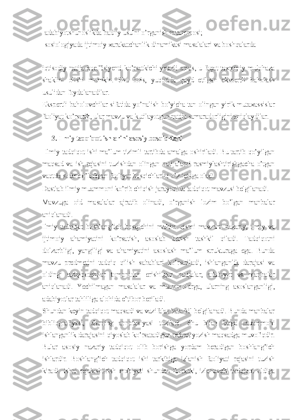 -adabiyotshunoslikda badiiy usulni o’rganish muammosi; 
-sosiologiyada ijtimoiy xarakatchanlik dinamikasi masalalari va boshqalarda   
        
iqtisodiy natija koeffisiyenti  ko’rsatkichi  yetarli emas, u faqat taxminiy mulohaza
shaklini   olishi   mumkin.   Shu   bois,   yuqorida   qayd   etilgan   ekspertli   baholash
usulidan foydalanadilar.  
Ekspertli baholovchilar sifatida yo’nalish bo’yicha tan olingan yirik mutaxassislar
faoliyat ko’rsatib, ular mavzu va kutilayotgan natija samaradorligini aniqlaydilar. 
 
3.   Ilmiy tadqiqot ishlarini asosiy bosqichlari 
  Ilmiy tadqiqot ishi ma’lum tizimli tartibda amalga oshiriladi. Bu tartib qo’yilgan
maqsad   va   ish   rejasini   tuzishdan   olingan   natijalarni   rasmiylashtirishgacha   o’tgan
vaqtda sodir bo’ladigan faoliyat bosqichlarini o’z ichiga oladi.  
Dastlab ilmiy muammoni ko’rib chiqish jarayonida tadqiqot mavzusi belgilanadi. 
Mavzuga   oid   masalalar   ajratib   olinadi,   o’rganish   lozim   bo’lgan   manbalar
aniqlanadi.  
Ilmiy   tadqiqot   boshlang’ich   bosqichini   muhim   qismi   mavzuni   nazariy,   ilmiy   va
ijtimoiy   ahamiyatini   ko’rsatish,   asoslab   berish   tashkil   qiladi.   Tadqiqotni
dolzarbligi,   yangiligi   va   ahamiyatini   asoslash   ma’lum   strukturaga   ega.   Bunda
mavzu   predmetini   tadqiq   qilish   sabablari   ko’rsatiladi,   ishlanganlik   darajasi   va
oldingi   tadqiqotchilar   tomonidan   erishilgan   natijalar,   adabiyot   va   manbalar
aniqlanadi.   Yechilmagan   masalalar   va   muammolarga,   ularning   asoslanganligi,
adabiyotlar tahliliga alohida e’tibor beriladi.  
Shundan keyin tadqiqot maqsadi va vazifalar batafsil belgilanadi. Bunda manbalar
bibliografiyasi,   ularning   annotasiyasi   tuziladi.   Shu   bilan   birga   muammoni
ishlanganlik darajasini qiyoslab ko’rsatadigan referet yozish maqsadga muvofiqdir.
Bular   asosiy   nazariy   tadqiqot   olib   borishga   yordam   beradigan   boshlang’ich
ishlardir.   Boshlang’ich   tadqiqot   ishi   tarkibiga   izlanish   faoliyati   rejasini   tuzish
kiradi.   Ishni   rejalashtirish   mohiyati   shundan   iboratki,   izlanuvchi   tadqiqot   oldiga 