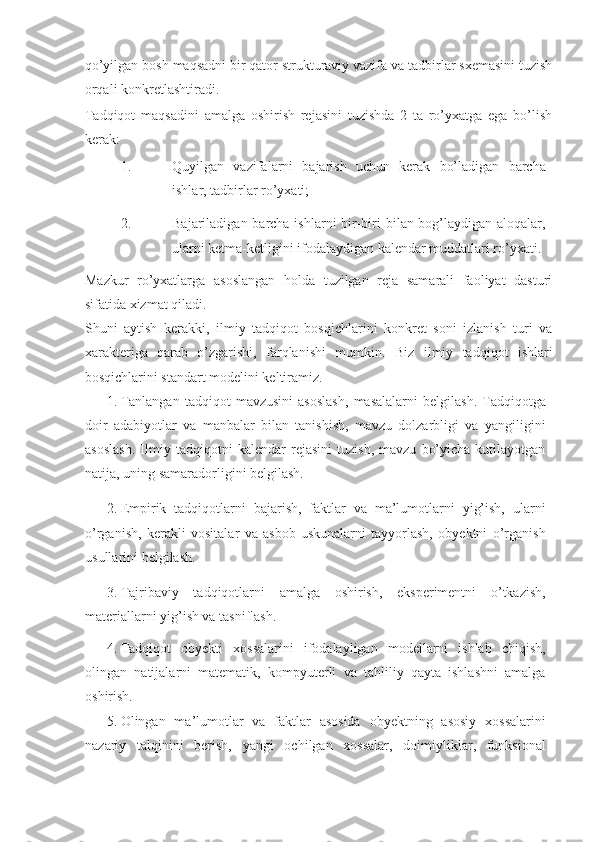 qo’yilgan bosh maqsadni bir qator strukturaviy vazifa va tadbirlar sxemasini tuzish
orqali konkretlashtiradi. 
Tadqiqot   maqsadini   amalga   oshirish   rejasini   tuzishda   2   ta   ro’yxatga   ega   bo’lish
kerak: 
1. Quyilgan   vazifalarni   bajarish   uchun   kerak   bo’ladigan   barcha
ishlar, tadbirlar ro’yxati; 
2. Bajariladigan barcha ishlarni  bir-biri  bilan bog’laydigan aloqalar,
ularni ketma-ketligini ifodalaydigan kalendar muddatlari ro’yxati. 
Mazkur   ro’yxatlarga   asoslangan   holda   tuzilgan   reja   samarali   faoliyat   dasturi
sifatida xizmat qiladi. 
Shuni   aytish   kerakki,   ilmiy   tadqiqot   bosqichlarini   konkret   soni   izlanish   turi   va
xarakteriga   qarab   o’zgarishi,   farqlanishi   mumkin.   Biz   ilmiy   tadqiqot   ishlari
bosqichlarini standart modelini keltiramiz. 
1. Tanlangan   tadqiqot   mavzusini   asoslash,   masalalarni   belgilash.   Tadqiqotga
doir   adabiyotlar   va   manbalar   bilan   tanishish,   mavzu   dolzarbligi   va   yangiligini
asoslash.   Ilmiy   tadqiqotni   kalendar   rejasini   tuzish,   mavzu   bo’yicha   kutilayotgan
natija, uning samaradorligini belgilash. 
2. Empirik   tadqiqotlarni   bajarish,   faktlar   va   ma’lumotlarni   yig’ish,   ularni
o’rganish,   kerakli   vositalar   va   asbob-uskunalarni   tayyorlash,   obyektni   o’rganish
usullarini belgilash. 
3. Tajribaviy   tadqiqotlarni   amalga   oshirish,   eksperimentni   o’tkazish,
materiallarni yig’ish va tasniflash. 
4. Tadqiqot   obyekti   xossalarini   ifodalayligan   modellarni   ishlab   chiqish,
olingan   natijalarni   matematik,   kompyuterli   va   tahliliy   qayta   ishlashni   amalga
oshirish. 
5. Olingan   ma’lumotlar   va   faktlar   asosida   obyektning   asosiy   xossalarini
nazariy   talqinini   berish,   yangi   ochilgan   xossalar,   doimiyliklar,   funksional 