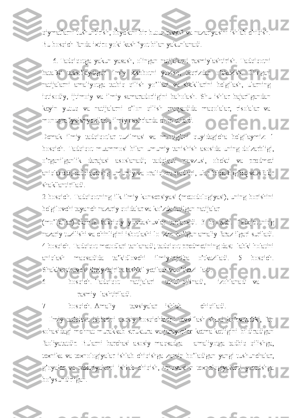 qiymatlarni tushuntirish, obyektni bir butun tavsifi va nazariyasini ishlab chiqish.
Bu bosqich fanda ixtiro yoki kashfiyot bilan yakunlanadi. 
6. Tadqiqotga   yakun   yasash,   olingan   natijalarni   rasmiylashtirish.   Tadqiqotni
batafsil   tavsiflaydigan   ilmiy   xisobotni   yozish,   taqrizdan   o’tkazish.   Olingan
natijalarni   amaliyotga   tatbiq   qilish   yo’llari   va   shakllarini   belgilash,   ularning
iqtisodiy,   ijtimoiy   va   ilmiy   samaradorligini   baholash.   Shu   ishlar   bajarilgandan
keyin   yutuq   va   natijalarni   e’lon   qilish   maqsadida   maqolalar,   risolalar   va
monografiyalar yoziladi, ilmiy nashrlarda chop etiladi.  
Demak   ilmiy   tadqiqotlar   tuzilmasi   va   mantig’ini   quyidagicha   belgilaymiz:   1
bosqich.   Tadqiqot   muammosi   bilan   umumiy   tanishish   asosida   uning   dolzarbligi,
o’rganilganlik   darajasi   asoslanadi;   tadqiqot   mavzusi,   obekti   va   predmeti
aniqlanadi; tadqiqotning umumiy va oraliq maqsadlari, ular bilan bog’liq vazifalar
shakllantiriladi. 
2   bosqich.   Tadqiqotning   ilk   ilmiy   konsepsiyasi   (metodologiyasi),   uning   borishini
belgilovchi tayanch nazariy qoidalar va ko’zda tutilgan natijalar 
(mo’ljallar)   hamda   tadqiqiy   yondashuvlar   tanlanadi.   3   bosqich.   Tadqiqotning
nazariy tuzilishi va chinligini isbotlashi lo- zim bo’lgan amaliy faraz ilgari suriladi.
4 bosqich. Tadqiqot metodlari tanlanadi; tadqiqot predmetining dast- labki holatini
aniqlash   maqsadida   ta’kidlovchi   ilmiy-tajriba   o’tkaziladi.   5   bosqich.
Shakllantiruvchi ilmiy-tajriba tashkil yetiladi va o’tkazi- ladi. 
6 bosqich.  Tadqiqot  natijalari  tahlil  qilinadi,  izohlanadi  va  
rasmiy- lashtiriladi. 
7 bosqich.  Amaliy  tavsiyalar  ishlab  chiqiladi. 
    Ilmiy   tadqiqot   ishlarini   asosiy   bosqichlarini   tavsiflash   shuni   ko’rsatadiki,   fan
sohasidagi   mehnat   murakkab   struktura   va   jarayonlar   ketma-ketligini   bildiradigan
faoliyatatdir.   Bularni   barchasi   asosiy   maqsadga   –   amaliyotga   tadbiq   qilishga,
texnika   va   texnologiyalar   ishlab   chiqishga   zamin   bo’ladigan   yangi   tushunchalar,
g’oyalar   va   nazariyalarni   ishlab   chiqish,   innovasion   texnologiyalarni   yaratishga
bo’ysundirilgan.  