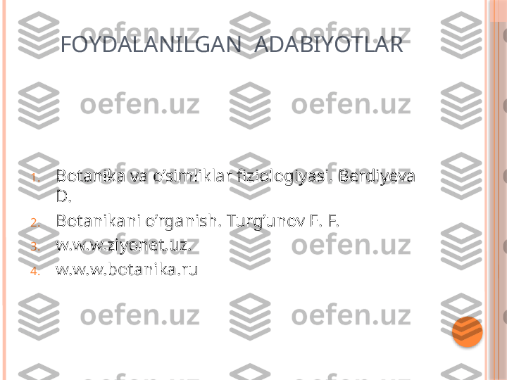       FOYDALANILGAN  ADABIYOTLAR
1. Botanika va o’simliklar fiziologiyasi. Berdiyeva 
D.
2. Botanikani o’rganish. Turg’unov E. F.
3. w.w.w.ziyonet.uz.
4. w.w.w.botanika.ru     