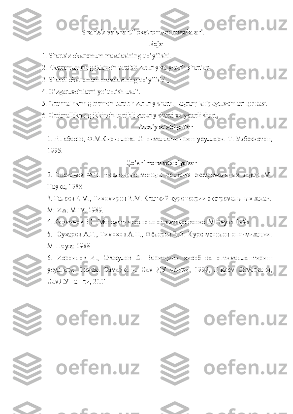                         Shartsiz va shartli ekstremum masalalari .
Reja :
1. Shartsiz ekstremum masalasining qo’yilishi.
2. Ekstremumning ikkinchi tartibli zaruriy va yetarli shartlari
3. Shartli ekstremum masalasining qo’yilishi.  
4. O’zgaruvchilarni yo’qotish usuli.
5. Optimallikning birinchi tartibli zaruriy sharti. Lagranj ko’paytuvchilari qoidasi.
6. Optimallikning ikkinchi tartibli zaruriy sharti va yetarli shart .
Asosiy adabiyotlar
1.  Р.Габасов, Ф.М.Кириллова. Оптималлаштириш усуллари.  Т. Узбекистон,
1995.
Qo’shimcha adabiyotlar
2.   Васильев   Ф.П.   Численные   методы   решения   экстремальных   задач.   М.
Наука, 1988.
3. Галеев Е.М., Тихомиров В.М. Краткий курс теории экстремальных задач.
М: Изд МГУ. 1989.   
4. Карманов В.Г. Математическое программирование. М.Наука.1998. 
5.   Сухарев А.Г., Тимохов А.Н., Фёдоров В.В. Курс методов оптимизации.
М. Наука 1988
6.   Исроилов   И.,   Отакулов   С.   Вариацион   хисоб   ва   оптималлаштириш
усуллари.   I -кисм.   Самарканд.   Сам   ДУ   нашри,   1999,   II -кисм   Самарканд,
СамДУ нашри, 2001     