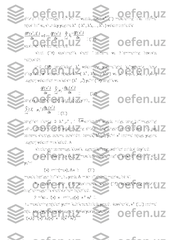 chiziqli   bog’lanmagan   bo’lsin.   U   vaqtda,   agar   x *
-   (1)   masalaning   lokal   optimal
rejasi bo’lsa, shunday yagona   *
 =(   *
1 ,   *
2 ,…,   *
m  ) vektor topiladikix	
)	x(f	0	x	
)	,	x(F	*	*	*	
	
				
	
+		
	m
1i	i
*	*j	x	
)	x(f	 =0 (18)
stasionarlik sharti bajariladi.
Isboti.   (18)   stasionarlik   sharti   1-teorema   va   3-lemmaning   bevosita
natijasidir.
Endi   (18)   tenglikdagi    *
  vektorning   yagonaligini   ko’rsatamiz.   Faraz
qilaylikki,   x *
  optimal   rejaga    *
  =(    *
1 ,    *
2 ,…,    *
m   )   va    *
  =(    *
1 ,    *
2 ,…,    *
m   )
Lagranj vektorlari mos kelsin (  *
 =  *
) ya’ni (18) tenglik va 
                	
x	
)	x(f	*	
	
 +			
	m
1i	
*	i	*j	x	
)	x(	g	 =0          (19)
tenglik bajarilsin. (18) dan (19) ni ayirib,	



m
1i	
*	i	*j	*i
x )x(g
)(		
=0 (20)
tenglikni   olamiz.   
i = 
i *
- 
i *
  ,   1=	
m,1 sonlar   bir   vaqtda   nolga   teng   bo’lmaganligi
uchun   (20)   shart   (16)   vektorlarning   chiziqli   bog’langanligini   biodiradi.   Bu   esa
teorema shartiga qarama-qarshidir. Demak,    *
=  *
, ya’ni x *
  optimal rejaga yagona
Lagranj vektori mos keladi.  
Isbotlangan teoremaga klassik Lagranj ko’paytuvchilari qoidasi deyiladi.
I   z   o   h.   Faraz   qilaylik,   (1)   masalada   barcha   bog’lanishlar   chiziqli   bo’lsin,
ya’ni
                   f(x)  min(max), Ax=b         (21)
masala berilgan bo’lsin, bu yerda A-m  n o’lchamli matrisa, b  R n
.
Bu   masala   uchun   (18)   stasionarlik   sharti   (16)   vektorlarning   chiziqli
bog’lanmaganlik shartisiz ham bajariladi.
2-misol.   f(x)=x
1  min, g(x)=x
1 3
-x
2 2
=0.
Bu masalaning rejalari yarim kubik parabolada yetadi. Ravshanki, x *
=(0,0) optimal
reja. Regulyar (klassik) Lagranj funksiyasini tuzamiz:
F(x,  )=f(x)+  g(x)=x
1 +  (x
1 3
-x
2 2
). 