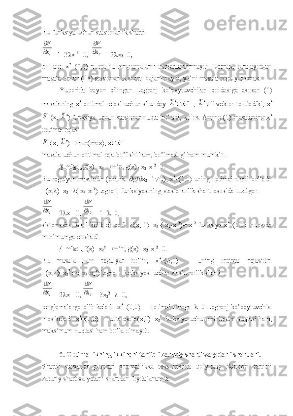 Bu funksiya uchun stasionarlik sharti1x
F


=1+3  x
1 2
=0,  	
2x
F

  =-2  x
2 =0,
bo’ladi.  x *
=(0,0)   nuqta  bu  tenglamalarni   qanoatlantirmaydi.   Demak,  qaralayotgan
masala uchun (18) stasionarlik sharti bajarilmaydi, ya’ni masala regulyar emas.
Yuqorida   bayon   qilingan   Lagranj   ko’paytuvchilari   qoidasiga   asosan   (1)
masalaning x *
  optimal rejasi uchun shunday  	
~ *
 R m+1
,  	~ *
 0 vektor topiladiki, x *	
F~
 (x, 	~ *
) funksiya uchun stasionar nuqta bo’ladi, xolos. Ammo (1) masalaning x *
optimal rejasi	
F~
 (x, 	~ *
)   min(max), x  R n
masala uchun optimal reja bo’lishi ham, bo’lmasligi ham mumkin.
3-misol.  f(x)=x
2    min, g(x)=x
2 -x
1 2
=0.
Bu regulyar masaladir (chunki    g/  x
2 =1  0), x *
=(0,0) uning optimal plani bo’ladi.
F(x,  )=x
2 +  ( x
2 -x
1 2
)Lagranj funksiyasining stasionarlik sharti asosida tuzilgan.	
1x
F


=-2  x
1 =0, 	
2x
F

  =1+  =0,
sistemadan   =-1 kelib chiqadi. F(x,-1)=x
2 -( x
2 -x
1 2
)= x
1 2
 funksiya x *
=(0,0)  nuqtada
minimumga erishadi.
4-misol.  f(x)=x
2 3
   min, g(x)=x
2 -x
1 2
=0.
Bu   masala   ham   regulyar   bo’lib,   x *
=(0,0)       uning   optimal   rejasidir.
F(x,  )=x
2 3
+  ( x
2 -x
1 2
)Lagranj funksiyasi uchun stasionarlik sharti	
1x
F


=-2  x
1 =0, 	
2x
F

  =3x
2 2
+  =0,
tenglamalarga olib keladi. x *
=(0,0)       optimal planga    =0 Lagranj  ko’paytuvchisi
mos keladi. x *
=(0,0)    nuqta esa F(x,0)=x
2 3
 funksiya uchun minimum nuqtasi ham,
maksimum nuqtasi ham bo’la olmaydi.
6. Optimallikning ikkinchi tartibli zaruriy sharti va yetarli shartlari.
Shartli   stasionar   planlari   optimallikka   tekshirishda   qo’yidagi   ikkinchi   tartibli
zaruriy shart va yetarli shartdan foydalanamiz. 