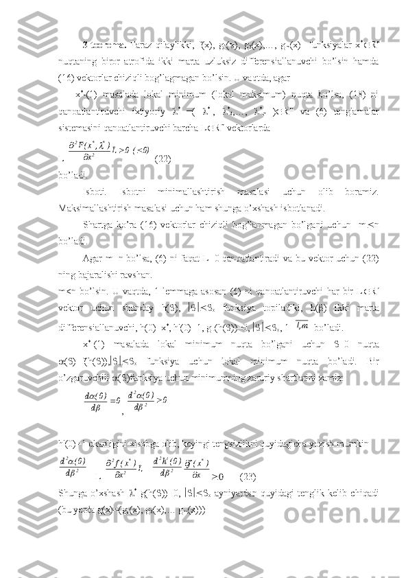 3-teorema.   Faraz   qilaylikki,   f(x),   g
1 (x),   g
2 (x),…,   g
m (x)     funksiyalar   x *
 R n
nuqtaning   biror   atrofida   ikki   marta   uzluksiz   differensiallanuvchi   bo’lsin   hamda
(16) vektorlar chiziqli bog’lagmagan bo’lsin. U vaqtda, agar 
      x *
-(1)   masalada   lokal   minimum   (lokal   maksimum)   nuqta   bo’lsa,   (18)   ni
qanoatlantiruvchi   ixtiyoriy    *
  =(    *
1 ,    *
2 ,…,    *
m   )  R m
  va   (6)   tenglamalar
sistemasini qanoatlantiruvchi barcha L  R m
 vektorlarda
L T0)	(  0	L	x	
)	,	x(F	
2	
*	*	2	
			
	
  (22)
bo’ladi.
Isboti.   Isbotni   minimallashtirish   masalasi   uchun   olib   boramiz.
Maksimallashtirish masalasi uchun ham shunga o’xshash isbotlanadi.
Shartga   ko’ra   (16)   vektorlar   chiziqli   bog’lanmagan   bo’lgani   uchun     m  n
bo’ladi.
Agar m=n bo’lsa, (6) ni faqat L=0 qanoatlantiradi va bu vektor uchun (22)
ning bajaralishi ravshan.
m<n   bo’lsin.   U   vaqtda,   1-lemmaga   asosan   (6)   ni   qanoatlantiruvchi   har   bir   L  R n
vektor   uchun   shunday   h(  ),   
o   funksiya   topiladiki,   h(  )   ikki   marta
differensiallanuvchi, h(0)=x *
, h'(0)=1, g
L (h(  ))=0,  
o , 1=	
m,1   bo’ladi.
x *
-(1)   masalada   lokal   minimum   nuqta   bo’lgani   uchun    =0   nuqta
 (  )=f(h(  )), 
o   funksiya   uchun   lokal   minimum   nuqta   bo’ladi.   Bir
o’zgaruvchili   (  )funksiya uchun minimumning zaruriy shartlarini zamiz:	
0	d	
)0(	d		

, 	0	d	
)0(	d	
2	
2	
	

h'(0)=1 ekanligini xisobga olib, keyingi tengsizlikni quyidagicha yozish mumkin	
2	
2
d	
)0(	d	


= L T	
L	x	
)	x(f	
2
*	2
	

+ 	2
t	2
d	
)0(	h	d	
	x	
)	x(f	*	
	
         (23)
Shunga   o’xshash    *
  g(h(  ))=0,   
o   ayniyatdan   quyidagi   tenglik   kelib   chiqadi
(bu yerda g(x)=(g
1 (x), g
2 (x),… g
m (x))) 