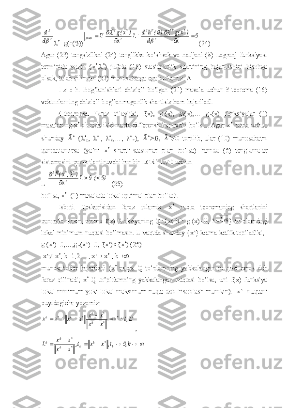2
2	
d
d
 *T
 g(h(  ))	0	x	
)	x(g	
d	
)0(	h	d	L	x	
)	x(g	L	
*	T*	
2
T	2	
2	
*	T*	T	0			
			
			
	
	
	
 (24)
Agar   (23)   tengsizlikni   (24)   tenglikka   ko’shsak   va   natijani   (8)   Lagranj   funksiyasi
terminida   yozib   (x *
,  *
)   juftda   (18)   stasionarlik   shartining   bajarilishini   hisobga
olsak, talab qilingan (22) munosabatga ega bo’lamiz.  
I   z   o   h.   Bog’lanishlari   chiziqli   bo’lgan   (21)   masala   uchun   3-teorema   (16)
vektorlarning chiziqli bog’lanmaganlik shartisiz ham bajariladi.
4-teorema.   Faraz   qilayliki,   f(x),   g
1 (x),   g
2 (x),…   g
m (x)   funksiyalar   (1)
masalaning x *
 planida ikki marta differensiallanuvchi bo’lsin. Agar x *
 nuqta uchun
shunday  	
~ *
=(  *
o ,    *
1 ,    *
2 ,…,    *
m ),  	~ *
  	~ *
 0   topilib,   ular   (10)   munosabatni
qanoatlantirsa   (ya’ni   x *
  shartli-stasionar   plan   bo’lsa)   hamda   (6)   tenglamalar
sistemasini qanoatlantiruvchi har bir L  R n
 ,L  0 uchun.
L T	
0)	(  0	L	x	
)	~,	x(F~	
2	
*	*	2	
			
	
   (25)
bo’lsa, x *
- (1) masalada lokal optimal plan bo’ladi.
Isboti.   Teskarisidan   faraz   qilamiz:   x *
  nuqta   teoremaning   shartlarini
qanoatlantirsin,   ammo   f(x)   funksiyaning   Qex  R n
:   g
1 (x)=0,   1=	
m,1 }   to’plamdagi
lokal minimum nuqtasi bo’lmasin. U vaqtda shunday {x k
} ketma-ketlik topiladiki,
g
1 (x k
)=0,…,g
m (x k
)=0, f(x k
)<f(x *
) (26)
 x k
  x *
, k=1,2,…, x k
  x *
 , k 
munosabatlar   bajariladi   (x *
  nuqta   Q   to’plamning   yakkalangan   nuqtasi   emas   deb
faraz   qilinadi;   x *
-Q   to’pldamning   yakkalangan   nuqtasi   bo’lsa,   uni   f(x)   funksiya
lokal minimum  yoki  lokal  maksimum  nuqta deb hisoblash mumkin).   x k
   nuqtani
quyidagicha yozamiz:	
k	k	*	
*	k	
*	k	*	k	*	k	Lt	x	
x	x	
x	x	x	x	x	x			

			
,	
					

		k,0	t,	x	x	t,	
x	x	
x	x	L	k	*	k	k	*	k	
*	k	k
. 