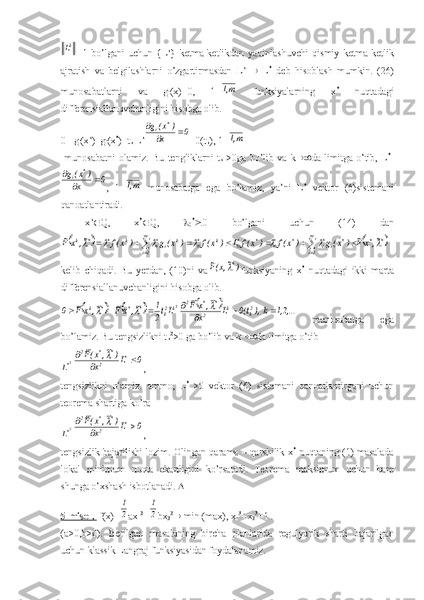 k
L
=1   bo’lgani   uchun   {L k
}   ketma-ketlikdan   yaqinlashuvchi   qismiy   ketma-ketlik
ajratish   va   belgilashlarni   o’zgartirmasdan   L k
     L *
  deb   hisoblash   mumkin.   (26)
munosabatlarni   va   g
i (x)=0,   1=m,1   funksiyalarning   x *
  nuqtadagi
differensiallanuvchanligini hisobga olib.
0= g
i (x k
)- g
i (x *
)=t
k  L k	
0	x	
)	x(	g	*	i			

+0(t
k ), 1=	
m,1
  munosabatni   olamiz.   Bu   tengliklarni   t
k   >0ga   bo’lib   va   k  da   limitga   o’tib,   L *T	
0	x	
)	x(	g	*	i			

,   1=	
m,1   munosabatga   ega   bo’lamiz,   ya’ni   L *
  vektor   (6)sistemani
qanoatlantiradi.
  x k
 Q,   x *
 Q,   
0 *
 0   bo’lgani   uchun   (14)   dan	
			
**m
1i *
i*
i**
0m
1i **
0k*
0k
i*
ik*
0*k	~,	x	F~	)	x(	g	)	x(f	)	x(f	L	)	x(f	)	x(	g	)	x(f	~,	x	F~									
							
kelib   chiqadi.   Bu   yerdan,   (10)ni   va	
)	~,x(F~	* funksiyaning   x *
  nuqtadagi   ikki   marta
differensiallanuvchanligini hisobga olib.	
						1,2,...	k  ),	t(0	L	x	
~,	x	F~	
Lt2
1	~,	x	F~	~,	x	F~	0	2k	k	2	
*	*	2	k	2k	*	*	*	k	T				
						
  munosabatga   ega
bo’lamiz. Bu tengsizlikni t
k 2
>0 ga bo’lib va k  da limitga o’tib	
T*L	
0	L	x	
)	~,	x(F~	*	2	
*	*	2	
		
	
,
tengsizlikni   olamiz.   ammo,   L *  
>0   vektor   (6)   sistemani   qanoatlantirgani   uchun
teorema shartiga ko’ra	
T*L	
0	L	x	
)	~,	x(F~	*	2	
*	*	2	
		
	
,
tengsizlik bajarilishi lozim. Olingan qarama – qarshilik x *
  nuqtaning (1) masalada
lokal   minimum   nuqta   ekanligini   ko’rsatadi.   Teorema   maksimum   uchun   ham
shunga o’xshash isbotlanadi.  
5-misol.   f(x)=	
2
1 ax
1 2
+	
2
1 bx
2 2
  min (max), x
1 3
+x
2 3
=1 .
(a>0,b>0).   Berilgan   masalaning   bircha   planlarida   regulyarik   sharti   bajarilgan
uchun klassik Langraj funksiyasidan foydalanamiz. 