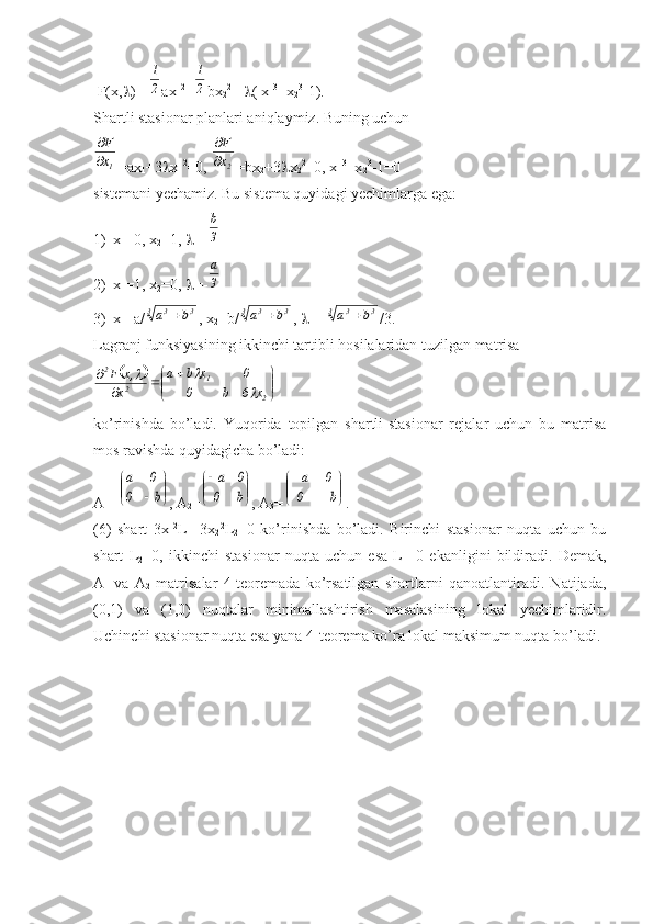  F(x,  )= 2
1 ax
1 2
+	
2
1 bx
2 2
 +  ( x
1 3
+x
2 3
-1).
Shartli stasionar planlari aniqlaymiz. Buning uchun	
1x
F


=ax
1 +3  x
1 2
=0, 	
2x
F

 =bx
2 +3  x
2 2
=0, x
1 3
+x
2 3
-1=0
sistemani yechamiz. Bu sistema quyidagi yechimlarga ega:
1) x
1 =0,  x
2 =1,   =-
3
b
2) x
1 =1,  x
2 =0,   =-
3
a
3) x
1 =a/	
3	3	3	b	a	 ,  x
2 =b/	3	3	3	b	a	 ,   =- 	3	3	3	b	a	 /3 .
Lagranj funksiyasining ikkinchi tartibli hosilalaridan tuzilgan matrisa	
		


	


	
	
			
	
2	
1	
2	
2	
x	6	b	0	
0	x	b	a	
x	
,x	F	
	
	
ko’rinishda   bo’ladi.   Yuqorida   topilgan   shartli-stasionar   rejalar   uchun   bu   matrisa
mos ravishda quyidagicha bo’ladi:
A
1 =	


	


	
b	0	
0	a , A
2 =	


	


	
b	0	
0	a , A
3 =	


	


	
	
	
b	0	
0	a .
(6)   shart   3x
1 2
L
1 +3x
2 2
L
2 =0   ko’rinishda   bo’ladi.   Birinchi   stasionar   nuqta   uchun   bu
shart   L
2 =0,   ikkinchi   stasionar   nuqta   uchun   esa   L
1 =0   ekanligini   bildiradi.   Demak,
A
1   va   A
2   matrisalar   4-teoremada   ko’rsatilgan   shartlarni   qanoatlantiradi.   Natijada,
(0,1)   va   (1,0)   nuqtalar   minimallashtirish   masalasining   lokal   yechimlaridir.
Uchinchi stasionar nuqta esa yana 4-teorema ko’ra lokal maksimum nuqta bo’ladi. 