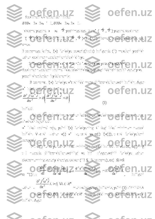 Stasionarlik   shartlaridan   iborat
 f /  x
1 =2 x
1 -2 x
2 +1=0,   f /  x =-2 x
2 -2 x
1 =0.
   sistema yagona  x
1 =-x
2 =-41 yechimga ega. Bu x *
=(-	41 ,	41 ) yagona stasionar
f(-	
41 ,	41 )=-	81 >-1=f(0,1); f(-	41 ,	41 )<2=f(1,0). Demak, masala  yechimga ega
emas.
2-teoremaga   ko’ra,   f(x)   funksiya   qavariq(botiq)   bo’lganda   (1)   masalani   yechish
uchun stasionar nuqtalarni aniqlash kifoya.
       2.  Ekstremumning ikkinchi tartibli zaruriy va yetarli shartlari.
Stasionar nuqtalarni optimallikka tekshirishda quyidagi ikkinchi tartibli zaruriy va 
yetarli shartlardan foydalanamiz.
          3-teorema . f(x) funksiya x *
 R n
 ikki marta differensiallanuvchi bo’lsin. Agar
x *
- lokal optimal reja bo’lsa, 	
				


	


		
	
		
	
	0	
x	
x	f	0	
x	
x	f	
2
*	2	
2
*	2
                                   (5)
bo’ladi.
              Isboti.   Isbotni   minimum   uchun   keltiramiz.   Maksimum   uchun   ham   shunga
o’xshash bajariladi.
x *
-   lokal   optimal   reja,   ya’ni   f(x)   funksiyaning   R n
  dagi   lokal   minimum   nuqtasi
bo’lsin.    L  R n
    Uchun   x(t)=x *
  +Lt,   t  R 1
  va    (t)=f(x(t)),   t    R 1
  funksiyalarni
qaraymiz.
              t=0-  (t) funksiya uchun lokal minimum nuqtasi  bo’ladi. U vaqdta,    (t)ning
t=0   nuqtada   differensiallanuvchiligi   va   bir     o’zgaruvchili   funksiya   uchun
ekstremumning zaruriy shartiga asosan (12-§,  2- teorema),    ( 0)	
 0 .   
 ’’(t) 
t=0 =	
dt
dx	T	
			L	
x
x	f	L	
x	
))t(x(f	x	d	
dt	x	
dx)t(x	f	
2
*	2	t	0t	
T	2	
0t	2	
2	
	
		

		
	
	
	 ,   bo’lgani
uchun L T	
		n	
2
*	2	
R	L	,0	L	
x
x	f				
	

 munosabatga ega bo’lamiz, ya’ni (5) o’rinlidir. 
              4-teorema.   f(x)   funksiya   x *	

R n
  nuqtada   ikki   marta   differensiallanuvchi
bo’lsin. Agar 