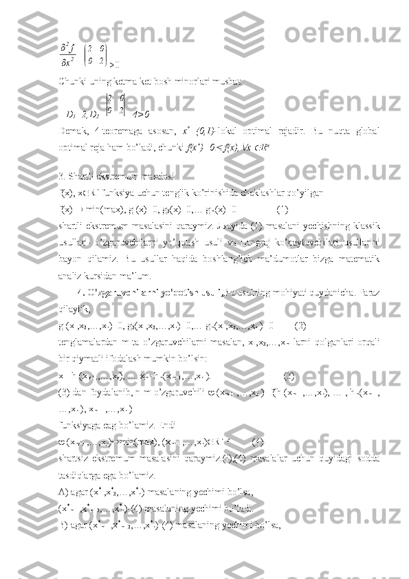 2
2
x
f	

=	


	


	
2	0	
0	2 >0
Chunki uning ketma ket bosh minorlari musbat:
    D
1 =2,D
2 =	
2	0	
0	2 =4>0
Demak,   4-teoremaga   asosan,   x *
=(0,1)- lokal   optimal   rejadir.   Bu   nuqta   global
optimal reja ham bo’ladi, chunki  f(x *
)=0	
  f(x),	 x 	 R n
                             
3. Shartli ekstremum masalasi.
f(x), x  R n
 funksiya uchun tenglik ko’rinishida cheklashlar qo’yilgan
f(x)    min(max), g
1 (x)=0, g
2 (x)=0,… g
m (x)=0                 (1)
shartli  ekstremum   masalasini   qaraymiz.   Љ uyida (1)  masalani  yechishning  klassik
usullari-   o’zgaruvchilarni   yo’qotish   usuli   va   Langraj   ko’paytuvchilari   usullarini
bayon   qilamiz.   Bu   usullar   haqida   boshlang’ich   ma’dumotlar   bizga   matematik
analiz kursidan ma’lum.
        4. O’zgaruvchilarni yo’qotish usuli . Bu usulning mohiyati quydanicha. Faraz
qilaylik,
g
1 (x
1 ,x
2 ,…,x
n )=0, g
2 (x
1 ,x
2 ,…,x
n )=0,… g
m (x
1 ,x
2 ,…,x
n  )=0         (2)
tenglamalardan   m-ta   o’zgaruvchilarni   masalan,   x
1 ,x
2 ,…,x
m   larni   qolganlari   orqali
bir qiymatli ifodalash mumkin bo’lsin:
x
1 =h
1 (x
m+1 ,…,x
n ), … x
m =h
m (x
m+1 ,…,x
n  ).                              (3)
(3) dan foydalanib, n-m o’zgaruvchili    (x
m+1   ,…,x
n  )=f(h
1 (x
m+1 ,…,x
n ), … , h
m (x
m+1 ,
…,x
n  ), x
m+1  ,…,x
n  )
funksiyaga eag bo’lamiz. Endi 
  (x
m+1  ,…,x
n )  min(max), (x
m+1  ,…,x
n )  R n+m
         (4)            
shartsiz   ekstremum   masalasini   qaraymiz.(I),(4)   masalalar   uchun   quyidagi   sodda
tasdiqlarga ega bo’lamiz.
A) agar (x *
1 ,x *
2 ,…,x *
n )-masalaning yechimi bo’lsa,
(x *
m+1 ,x *
m+2 ,…,x *
n )-(4) masalaning yechimi bo’ladi.
B) agar (x *
m+1 ,x *
m+2 ,…,x *
n )-(4) masalaning yechimi bo’lsa, 