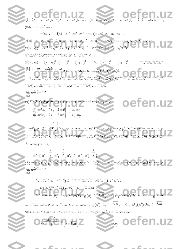 {(h
1 (x
m+1   ,…,x
n ),   h
2 (x
m+1   ,…,x
n ),   …,h
m (x
m+1   ,…,x
n ),   x
m+1   ,…,x
n )}   –   (1)   masalaning
yechimi bo’ladi.
1-misol.       f(x)= x
1 2
+x
2 2
+x
3 2
 min(max), x
1 +x
2 +x
3 =1.
g(x)= x
1 +x
2 +x
3 -1=0 cheklashdan x
3 =1- x
1 -x
2  , bir qiymatli aniqlangani uchun
 (x
1 ,x
2 )= 2x
1 2
+2x
2 2
+2x
1  x
2 -2 x
1 -2 x
2 +1   min(max), (x
1 ,x
2 )  R 2
shartsiz ekstremum masalasiga kelamiz.
 (x
1 ,x
2 )=   (x
1 -x
2 ) 2
+(x
1 -1) 2
+   (x
2 -1) 2
  -1    (x
1 -1) 2
+   (x
2 -1) 2
  -1   munosabatdan		х~
da 					х~	  ekanligi kelib chiqadi (	х~ =(x
1 ,x
2 )).
U vaqtda Veyrshtrass teoremasiga ko’ra    (	
х~ ) funksiyaning R 2
da global minimum
mavjud.  Ammo global maksimum mavjud emas:	
			
	
x~	sup	2Rx~	
 (
х~ ) funksiyaning stasionar nuqtalarini aniqlaymiz:
       	
31	2	
31	1	
1	2	х	
2	1	х	
х
х	
0	2	х2	х4	
0	2	х2	х4 2 1	

	


	
				
				



Topilgan  	
*х~ = (	3
1 ,	
3
1 )  stasionar  nuqta    (	
х~ )  funksiyaning  global   minimum  nuqtasi
bo’ladi   (chunki   global   minimum   nuqtasi   mavjud,   stasionar   nuqta   esa   yagona).
Shunday qilib, 
        x *
e x *
1 =	
3
1 , x *
2 =	
3
1 , x *
3 =1- x *
1 - x *
2 =	
3
1 }
(5) maaslada global minimum nuqta bo’ladi. Global maksimum esa mavjud emas:	
			
	
x~	sup	3Rx~	
.
5.Optimallikning birinchi tartibli zaruriy sharti.
  Lagranj ko’paytuvchilari qoidasi.
1-l e m m a .   Faraz qilaylik, g
i (x), 1=	
m,1 , funksiyalar x *
 R n
  nuqtaning birir
atrofida   uzluksiz   differensiallanuvchi,   g
i (x *
)=0,   1=	
m,1 ,   m<n,    g
i (x *
)/  x,   1=	m,1 ,
vektorlar sistemasi esa chiziqli bog’lanmagan bo’lsin. U vaqtda
               L T	
0	x	
)	x(	g	*	i			

, 1=	
m,1 ,                                  (6) 