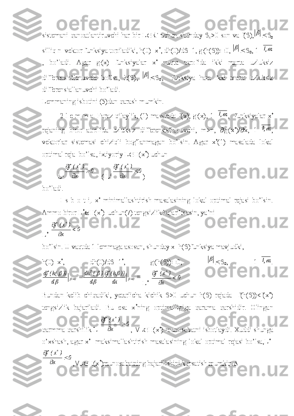 sistemani  qanoatlantiruvchi har bir L  R n
  uchun shunday   
o >0 son va f(  ), 

silliq n–vektor funksiya topiladiki, h(0)=x *
, dh(0)/d  =1, g
i (h(  ))  0, 	
 
 , 1=	m,1
,   bo’ladi.   Agar   g
i (x)   funksiyalar   x *
  nuqta   atrofida   ikki   marta   uzluksiz
differensiallanuvchi   bo’lsa,   h(  ),  	
 
 ,     funksiya   ham   ikki   marta   uzluksiz
differensiallanuvchi bo’ladi.
Lemmaning isbotini (5)dan qarash mumkin. 
2-l e m m a. Faraz qilaylik, (1) masalada f(x), g
i (x), 1=	
m,1 ,   funksiyalar x *
rejaning   biror   atrofida   uzluksiz   differensiallanuvchi,   m>n,    g
i (x *
)/  x,   1=	
m,1 ,
vektorlar   sistemasi   chiziqli   bog’lanmagan   bo’lsin.   Agar   x *
(1)   masalada   lokal
optimal reja  bo’lsa, ixtiyoriy L  H(x *
) uchun
         L T 0
x )x(f	
*


    ( L T 0
x )x(f	*


)
bo’ladi.
I   s   b   o   t   i .   x *
  minimallashtirish   masalasining   lokal   optimal   rejasi   bo’lsin.
Ammo biror L *
 H(x *
)  uchun(7) tengsizlik bajarilmasin, ya’ni
L *T 0
x )x(f	
*


    
bo’lsin. U vaqtda 1-lemmaga asosan, shunday x=h(  )funksiya mavjudki,
h(0)=x *
,   dh(0)/d  =1 *
,   g
i (h(  ))  0,  	
 
 ,   1=	m,1 .	
					0	
T	
0	dx	
))	h(f	
d	
)	(	dh	
d	
))	(h(	df	
		
	

	


 L *T 0
x )x(f	*


    
Bundan   kelib   chiqadiki,   yetarlicha   kichik    >0   uchun   h(  )   rejada     f(h(  ))<f(x *
)
tengsizlik   bajariladi.   Bu   esa   x *
ning   optimalligiga   qarama   qarshidir.   Olingan
qarmma-qarshilik L T 0
x )x(f	
*


,    L  H(x *
) munosabatni isbotlaydi. Xuddi shunga
o’xshash,  agar  x *
   maksimallashtirish  masalasining  lokal  optimal  rejasi  bo’lsa,L *T
0
x )x(f	
*


,  L  H(x *
)munosabatning bajarilishini kqrsatish mumkin.  