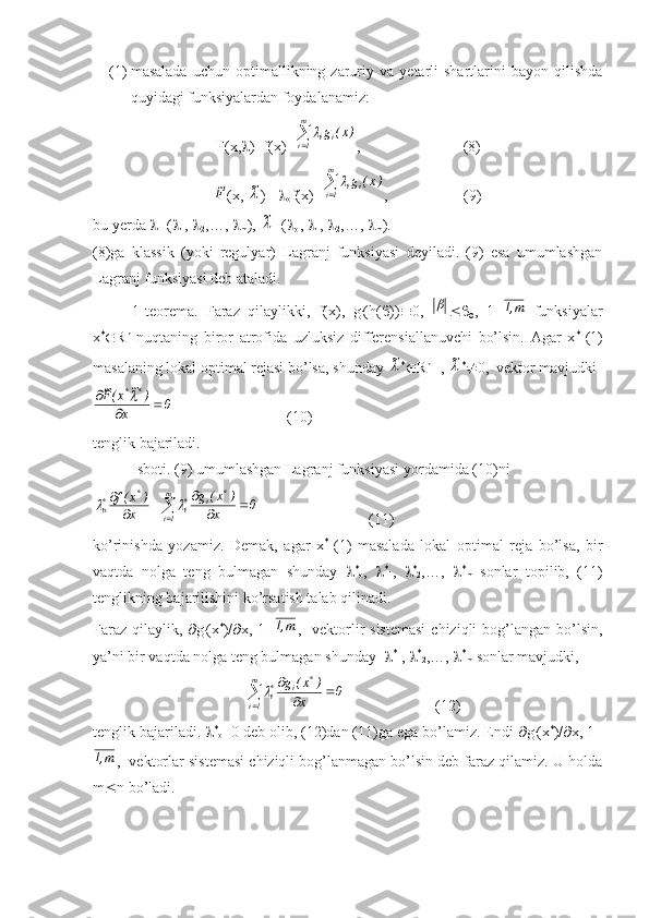 (1) masalada   uchun   optimallikning  zaruriy   va   yetarli   shartlarini   bayon   qilishda
quyidagi funksiyalardan foydalanamiz:
                            F(x,  )=f(x)+ m
1i ii	)x(	g	
,                           (8)
                           	
F~ (x, 	~ )=  
o f(x)+	 m
1i ii	)x(	g	
,                    (9)
bu yerda   =( 
1 ,  
2 ,…,  
m ), 	
~ =( 
o ,  
1 ,  
2 ,…,  
m ).
(8)ga   klassik   (yoki   regulyar)   Lagranj   funksiyasi   deyiladi.   (9)   esa   umumlashgan
Lagranj funksiyasi deb ataladi.
1-teorema.   Faraz   qilaylikki,   f(x),   g
i (h(  ))  0,  	
 
 ,   1=	m,1   funksiyalar
x *
 R n
  nuqtaning   biror   atrofida   uzluksiz   differensiallanuvchi   bo’lsin.   Agar   x *
-(1)
masalaning lokal optimal rejasi bo’lsa, shunday 	
~ *
 R n+1
, 	~ *
 0,  vektor mavjudki	
0	x	
)	~	x(F~	*	*	
		
	
                              (10)
tenglik bajariladi.
Isboti. (9) umumlashgan Lagranj funksiyasi yordamida (10)ni 	
	
		
			
	m
1i	
*	i	*i	
*	*o	0	x	
)	x(	g	
x	
)	x(f		
                             (11)
ko’rinishda   yozamiz.   Demak,   agar   x *
-(1)   masalada   lokal   optimal   reja   bo’lsa,   bir
vaqtda   nolga   teng   bulmagan   shunday    *
o ,    *
1 ,    *
2 ,…,    *
m   sonlar   topilib,   (11)
tenglikning bajarilishini ko’rsatish talab qilinadi.
Faraz  qilaylik,    g
i (x *
)/  x, 1=	
m,1 ,   vektorlir  sistemasi  chiziqli  bog’langan bo’lsin,
ya’ni bir vaqtda nolga teng bulmagan shunday    *
1 ,   *
2 ,…,   *
m  sonlar mavjudki,
                                        	
	
		
	m
1i	
*	i	*i	0	x	
)	x(	g	                         (12)
tenglik bajariladi.   *
o =0 deb olib, (12)dan (11)ga ega bo’lamiz. Endi   g
i (x *
)/  x, 1=	
m,1
,  vektorlar sistemasi chiziqli bog’lanmagan bo’lsin deb faraz qilamiz. U holda
m  n bo’ladi. 