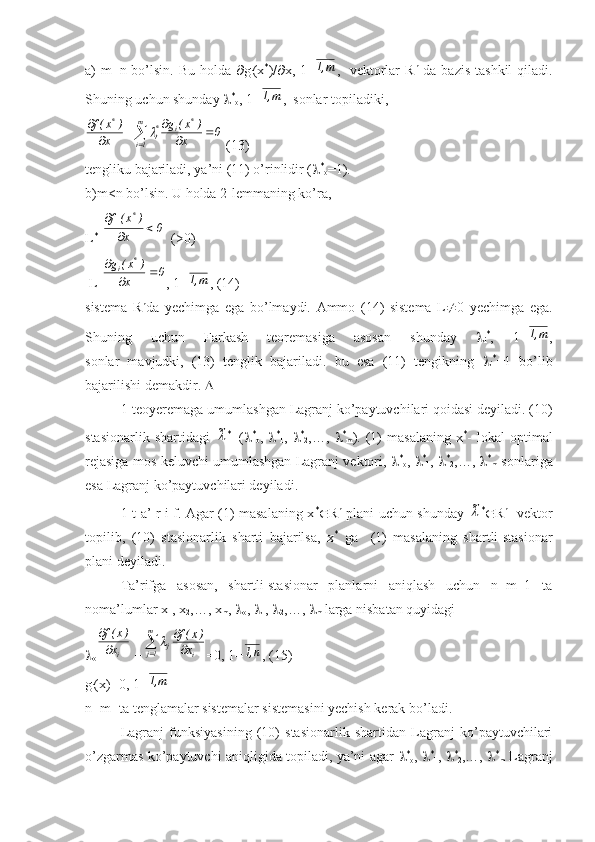 a) m=n bo’lsin. Bu holda    g
i (x *
)/  x, 1=m,1 ,   vektorlar  R n
  da bazis tashkil  qiladi.
Shuning uchun shunday   *
o , 1=	
m,1 ,  sonlar topiladiki,  	
	
		
			
	m
1i	
*	i	*i	
*	
0	x	
)	x(	g	
x	
)	x(f	
 (13)
tengliku bajariladi, ya’ni (11) o’rinlidir (  *
o =1).
b)m<n bo’lsin. U holda 2-lemmaning ko’ra,
L *T 0
x )x(f	
*


  (>0) 
 L T	
0	x	
)	x(	g	*	i			

, 1=	
m,1 , (14)
sistema   R n
da   yechimga   ega   bo’lmaydi.   Ammo   (14)   sistema   L  0   yechimga   ega.
Shuning   uchun   Farkash   teoremasiga   asosan   shunday   
i *
,   1=	
m,1 ,
sonlar   mavjudki,   (13)   tenglik   bajariladi.   bu   esa   (11)   tengikning   
i *
=1   bo’lib
bajarilishi demakdir.  
1-teoyeremaga umumlashgan Lagranj ko’paytuvchilari qoidasi deyiladi. (10)
stasionarlik   shartidagi  	
~ *
=(  *
o ,    *
1 ,    *
2 ,…,    *
m ).   (1)   masalaning   x *
-   lokal   optimal
rejasiga mos keluvchi umumlashgan Lagranj vektori,   *
o ,   *
1 ,   *
2 ,…,   *
m  sonlariga
esa Lagranj ko’paytuvchilari deyiladi.
1-t a’ r i f. Agar (1) masalaning x *
 R n
  plani uchun shunday  	
~ *
 R n
   vektor
topilib,   (10)   stasionarlik   sharti   bajarilsa,   x *
  ga     (1)   masalaning   shartli-stasionar
plani deyiladi.
Ta’rifga   asosan,   shartli-stasionar   planlarni   aniqlash   uchun   n+m+1   ta
noma’lumlar x
1 , x
2 ,…, x
m ,  
o ,  
1 ,  
2 ,…,  
m  larga nisbatan quyidagi

o	
ix	
)x(f

  +	
	
	m
1j	i	j	x	
)x(f	 =0, 1=	
n,1 , (15)
g
i (x)=0, 1=	
m,1
n+m- ta tenglamalar sistemalar sistemasini yechish kerak bo’ladi.
Lagranj   funksiyasining   (10)   stasionarlik   shartidan   Lagranj   ko’paytuvchilari
o’zgarmas ko’paytuvchi aniqligida topiladi, ya’ni agar    *
o ,    *
1 ,    *
2 ,…,    *
m   Lagranj 